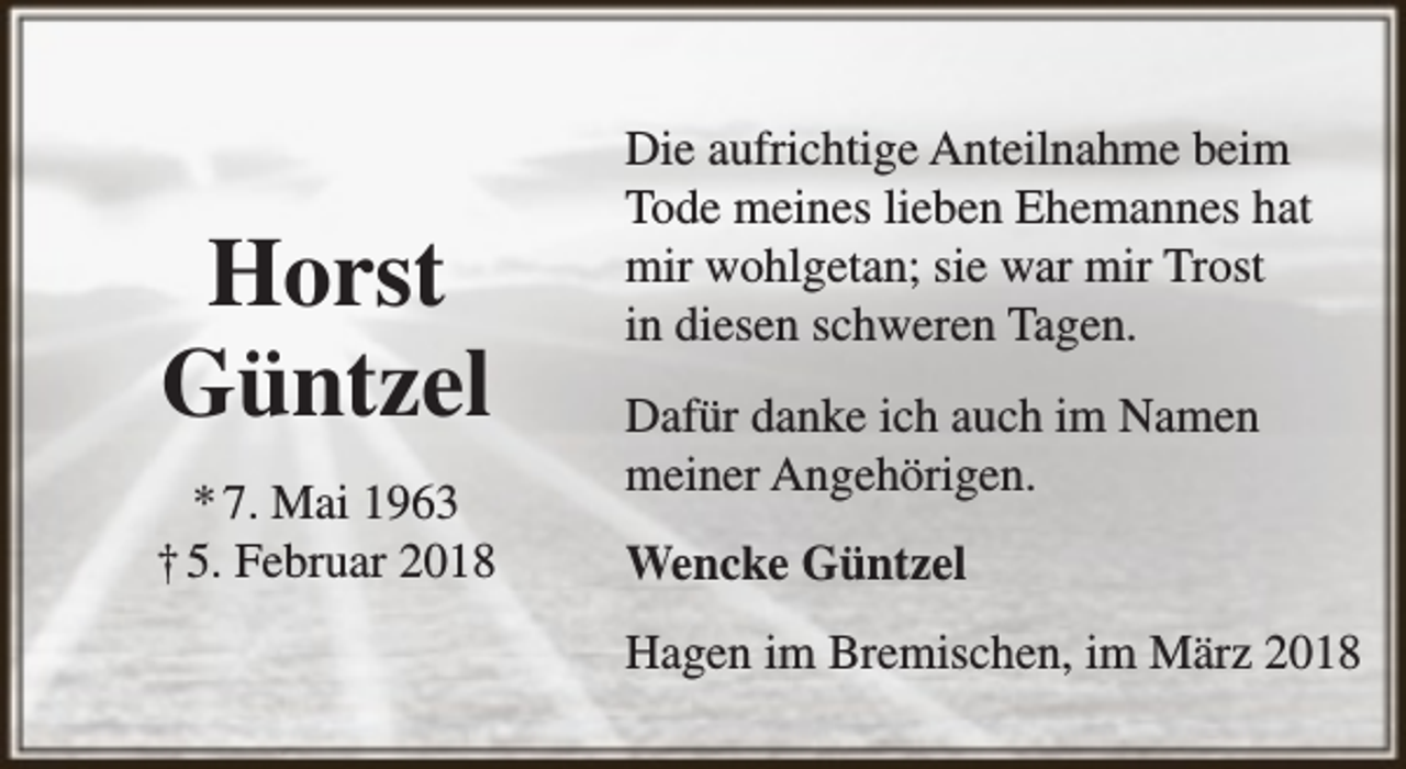 <p>Horst<br />Güntzel<br />* 7. Mai 1963<br />† 5. Februar 2018</p><p>Die aufrichtige Anteilnahme beim<br />Tode meines lieben Ehemannes hat<br />mir wohlgetan; sie war mir Trost<br />in diesen schweren Tagen.<br />Dafür danke ich auch im Namen<br />meiner Angehörigen.<br />Wencke Güntzel<br />Hagen im Bremischen, im März 2018</p>