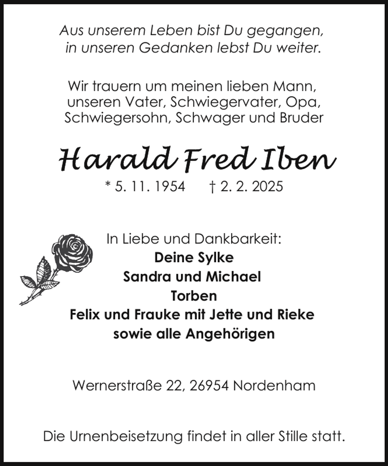 <p>Aus unserem Leben bist Du gegangen,<br />in unseren Gedanken lebst Du weiter.<br />Wir trauern um meinen lieben Mann,<br />unseren Vater, Schwiegervater, Opa,<br />Schwiegersohn, Schwager und Bruder</p>
<p>* 5. 11. 1954</p>
<p>† 2. 2. 2025</p>
<p>In Liebe und Dankbarkeit:<br />Deine Sylke<br />Sandra und Michael<br />Torben<br />Felix und Frauke mit Jette und Rieke<br />sowie alle Angehörigen<br />Wernerstraße 22, 26954 Nordenham<br />Die Urnenbeisetzung findet in aller Stille statt.</p>