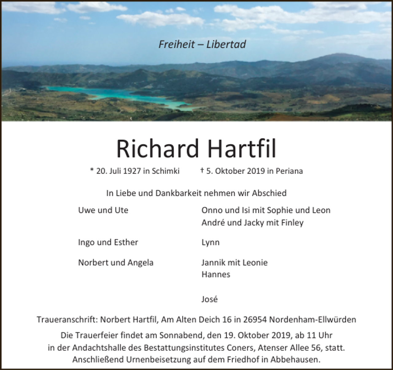 <p>Freiheit – Libertad</p>
<p>Richard Hartfil</p>
<p>* 20. Juli 1927 in Schimki</p>
<p>† 5. Oktober 2019 in Periana</p>
<p>In Liebe und Dankbarkeit nehmen wir Abschied<br />Uwe und Ute</p>
<p>Onno und Isi mit Sophie und Leon<br />André und Jacky mit Finley</p>
<p>Ingo und Esther</p>
<p>Lynn</p>
<p>Norbert und Angela</p>
<p>Jannik mit Leonie<br />Hannes<br />José</p>
<p>Traueranschrift: Norbert Hartfil, Am Alten Deich 16 in 26954 Nordenham-Ellwürden</p>
<p>Die Trauerfeier findet am Sonnabend, den 19. Oktober 2019, ab 11 Uhr<br />in der Andachtshalle des Bestattungsinstitutes Coners, Atenser Allee 56, statt.<br />Anschließend Urnenbeisetzung auf dem Friedhof in Abbehausen.</p>