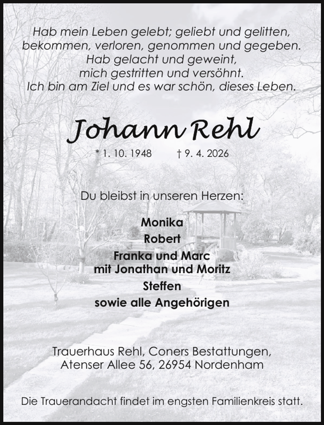 <p>Hab mein Leben gelebt; geliebt und gelitten,<br />bekommen, verloren, genommen und gegeben.<br />Hab gelacht und geweint,<br />mich gestritten und versöhnt.<br />Ich bin am Ziel und es war schön, dieses Leben.</p><p>* 1. 10. 1948</p><p>† 9. 4. 2026</p><p>Du bleibst in unseren Herzen:<br />Monika<br />Robert<br />Franka und Marc<br />mit Jonathan und Moritz<br />Steffen<br />sowie alle Angehörigen</p><p>Trauerhaus Rehl, Coners Bestattungen,<br />Atenser Allee 56, 26954 Nordenham<br />Die Trauerandacht findet im engsten Familienkreis statt.</p>