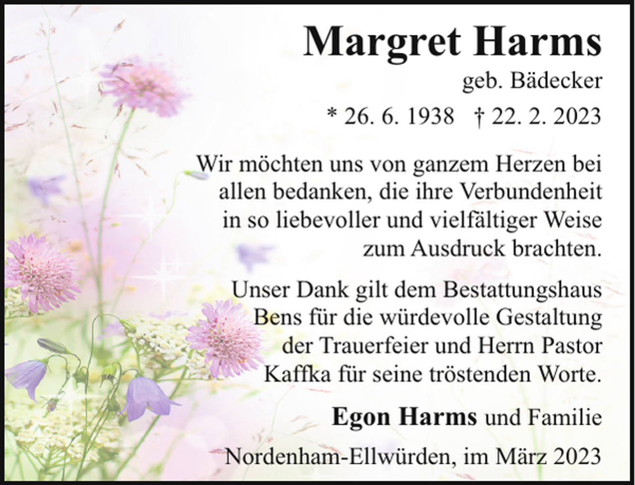 <p>Margret Harms</p><p>geb. Bädecker<br />* 26. 6. 1938 † 22. 2. 2023</p><p>Wir möchten uns von ganzem Herzen bei<br />allen bedanken, die ihre Verbundenheit<br />in so liebevoller und vielfältiger Weise<br />zum Ausdruck brachten.<br />Unser Dank gilt dem Bestattungshaus<br />Bens für die würdevolle Gestaltung<br />der Trauerfeier und Herrn Pastor<br />Kaffka für seine tröstenden Worte.</p><p>Egon Harms und Familie<br />Nordenham-Ellwürden, im März 2023</p>