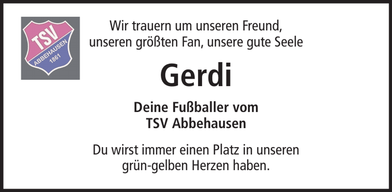 <p>Wir trauern um unseren Freund,<br />unseren größten Fan, unsere gute Seele</p><p>Gerdi<br />Deine Fußballer vom<br />TSV Abbehausen<br />Du wirst immer einen Platz in unseren<br />grün-gelben Herzen haben.</p>