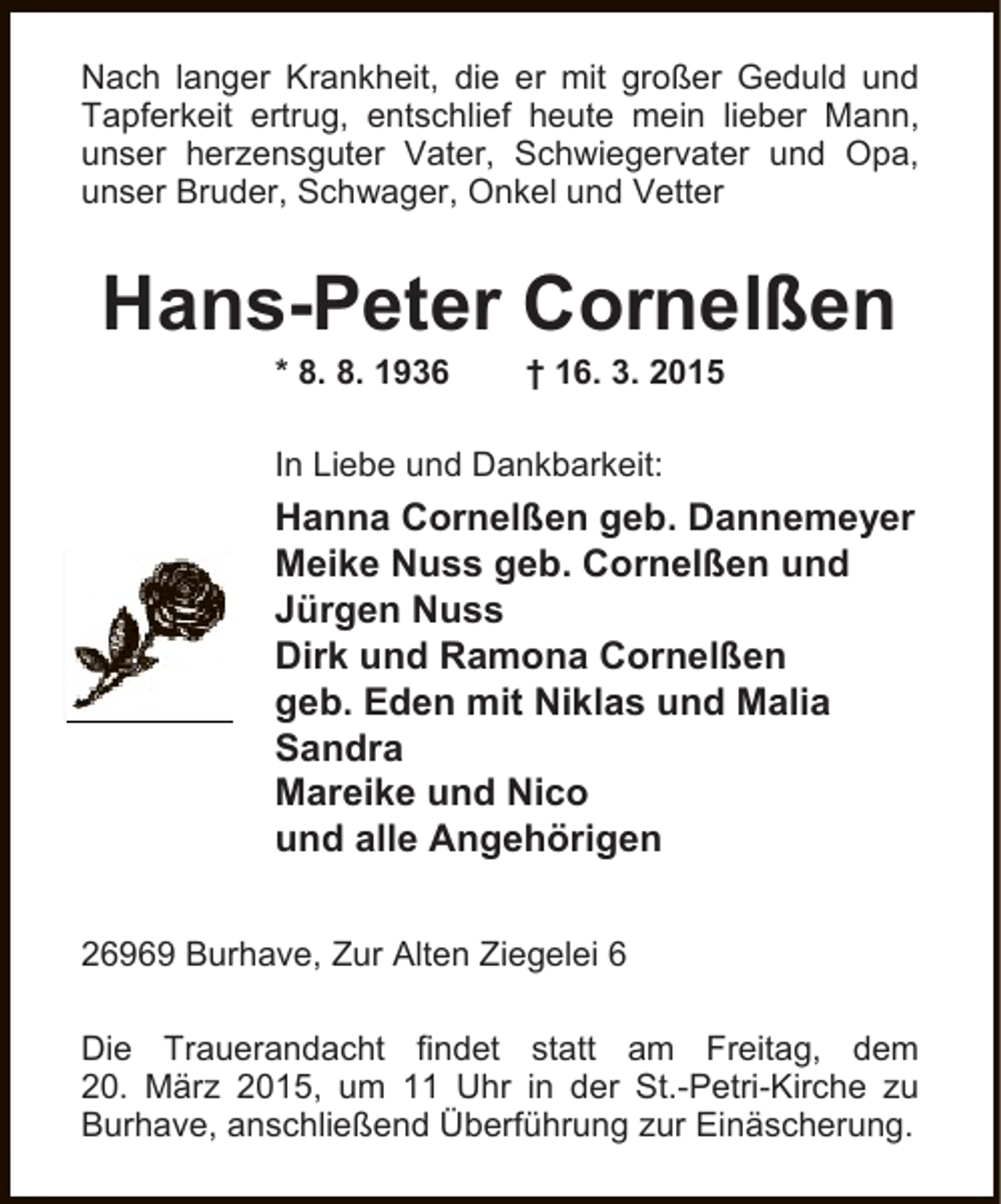<p>Nach langer Krankheit, die er mit großer Geduld und<br />Tapferkeit ertrug, entschlief heute mein lieber Mann,<br />unser herzensguter Vater, Schwiegervater und Opa,<br />unser Bruder, Schwager, Onkel und Vetter</p>
<p>Hans-Peter Cornelßen<br />* 8. 8. 1936</p>
<p>† 16. 3. 2015</p>
<p>In Liebe und Dankbarkeit:</p>
<p>Hanna Cornelßen geb. Dannemeyer<br />Meike Nuss geb. Cornelßen und<br />Jürgen Nuss<br />Dirk und Ramona Cornelßen<br />geb. Eden mit Niklas und Malia<br />Sandra<br />Mareike und Nico<br />und alle Angehörigen<br />26969 Burhave, Zur Alten Ziegelei 6<br />Die Trauerandacht findet statt am Freitag, dem<br />20. März 2015, um 11 Uhr in der St.-Petri-Kirche zu<br />Burhave, anschließend Überführung zur Einäscherung.</p>