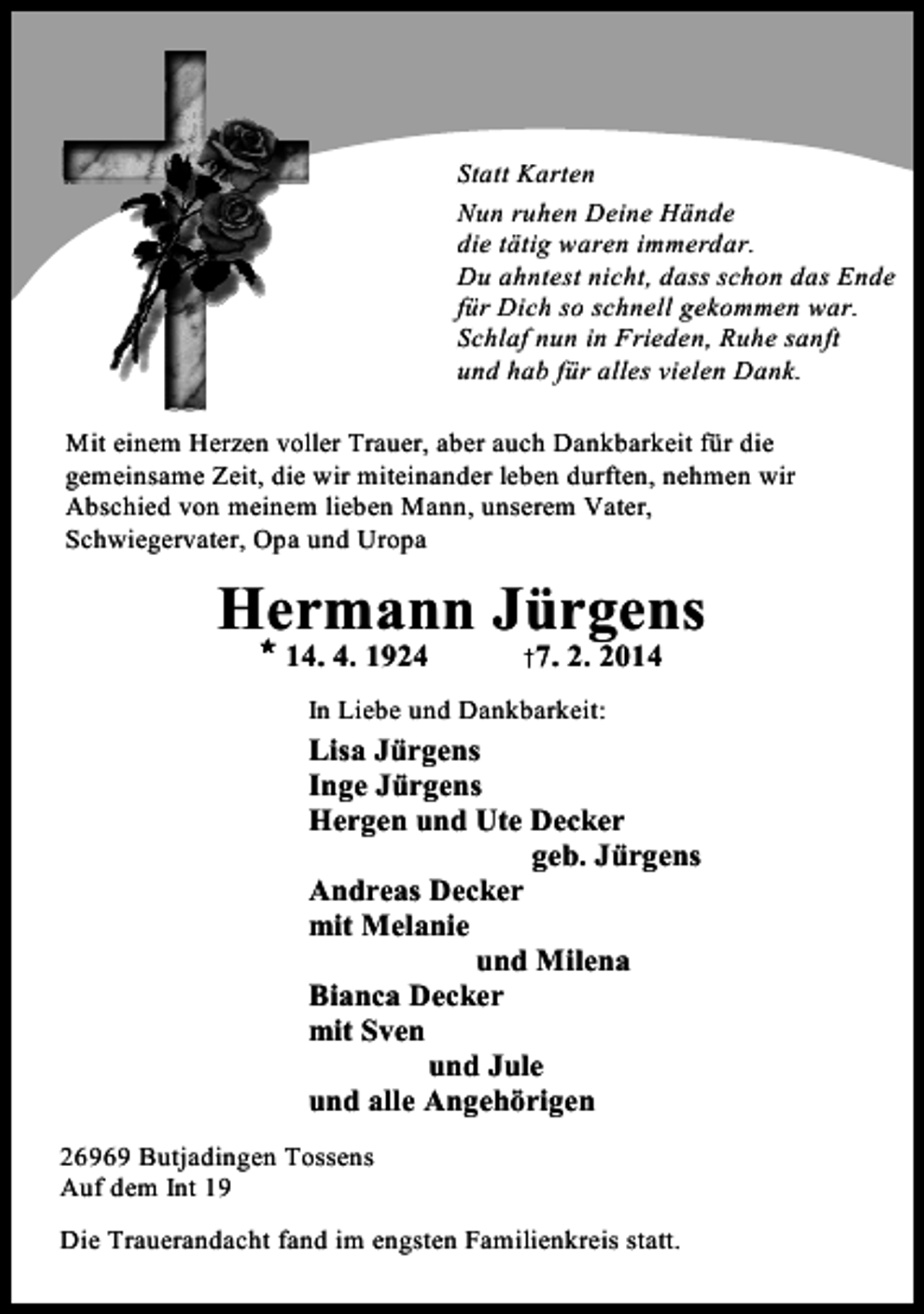 <p>Statt Karten<br />Nun ruhen Deine Hände<br />die tätig waren immerdar.<br />Du ahntest nicht, dass schon das Ende<br />für Dich so schnell gekommen war.<br />Schlaf nun in Frieden, Ruhe sanft<br />und hab für alles vielen Dank.<br />Mit einem Herzen voller Trauer, aber auch Dankbarkeit für die<br />gemeinsame Zeit, die wir miteinander leben durften, nehmen wir<br />Abschied von meinem lieben Mann, unserem Vater,<br />Schwiegervater, Opa und Uropa</p>
<p>Hermann Jürgens<br />M</p>
<p>14. 4. 1924</p>
<p>†7. 2. 2014</p>
<p>In Liebe und Dankbarkeit:</p>
<p>Lisa Jürgens<br />Inge Jürgens<br />Hergen und Ute Decker<br />geb. Jürgens<br />Andreas Decker<br />mit Melanie<br />und Milena<br />Bianca Decker<br />mit Sven<br />und Jule<br />und alle Angehörigen<br />26969 Butjadingen Tossens<br />Auf dem Int 19<br />Die Trauerandacht fand im engsten Familienkreis statt.</p>