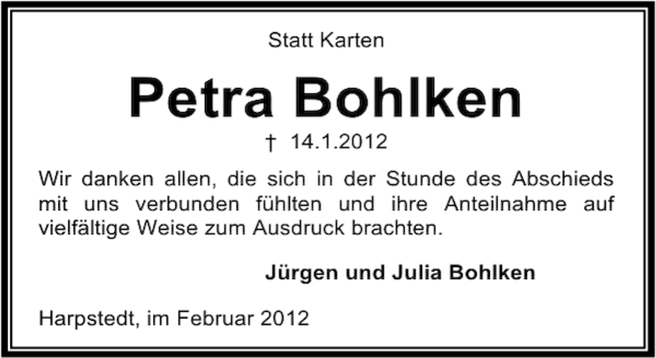 <p>Statt Karten</p><p>Petra Bohlken<br />† 14.1.2012<br />Wir danken allen, die sich in der Stunde des Abschieds<br />mit uns verbunden fühlten und ihre Anteilnahme auf<br />vielfältige Weise zum Ausdruck brachten.<br />Jürgen und Julia Bohlken<br />Harpstedt, im Februar 2012</p>