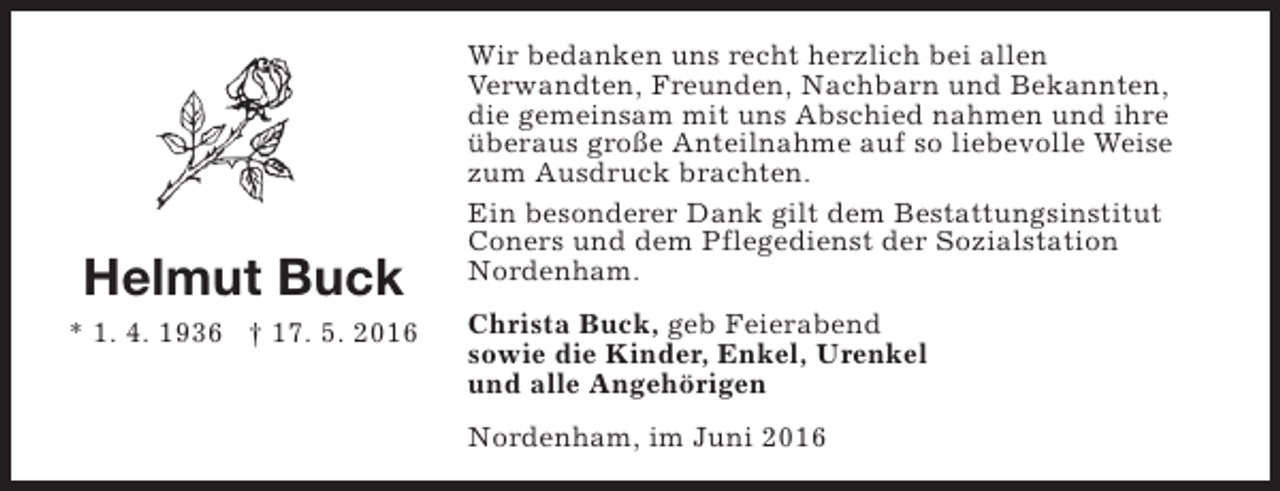 <p>Helmut Buck<br />* 1. 4. 1936 † 17. 5. 2016</p><p>Wir bedanken uns recht herzlich bei allen<br />Verwandten, Freunden, Nachbarn und Bekannten,<br />die gemeinsam mit uns Abschied nahmen und ihre<br />überaus große Anteilnahme auf so liebevolle Weise<br />zum Ausdruck brachten.<br />Ein besonderer Dank gilt dem Bestattungsinstitut<br />Coners und dem Pflegedienst der Sozialstation<br />Nordenham.<br />Christa Buck, geb Feierabend<br />sowie die Kinder, Enkel, Urenkel<br />und alle Angehörigen<br />Nordenham, im Juni 2016</p>
