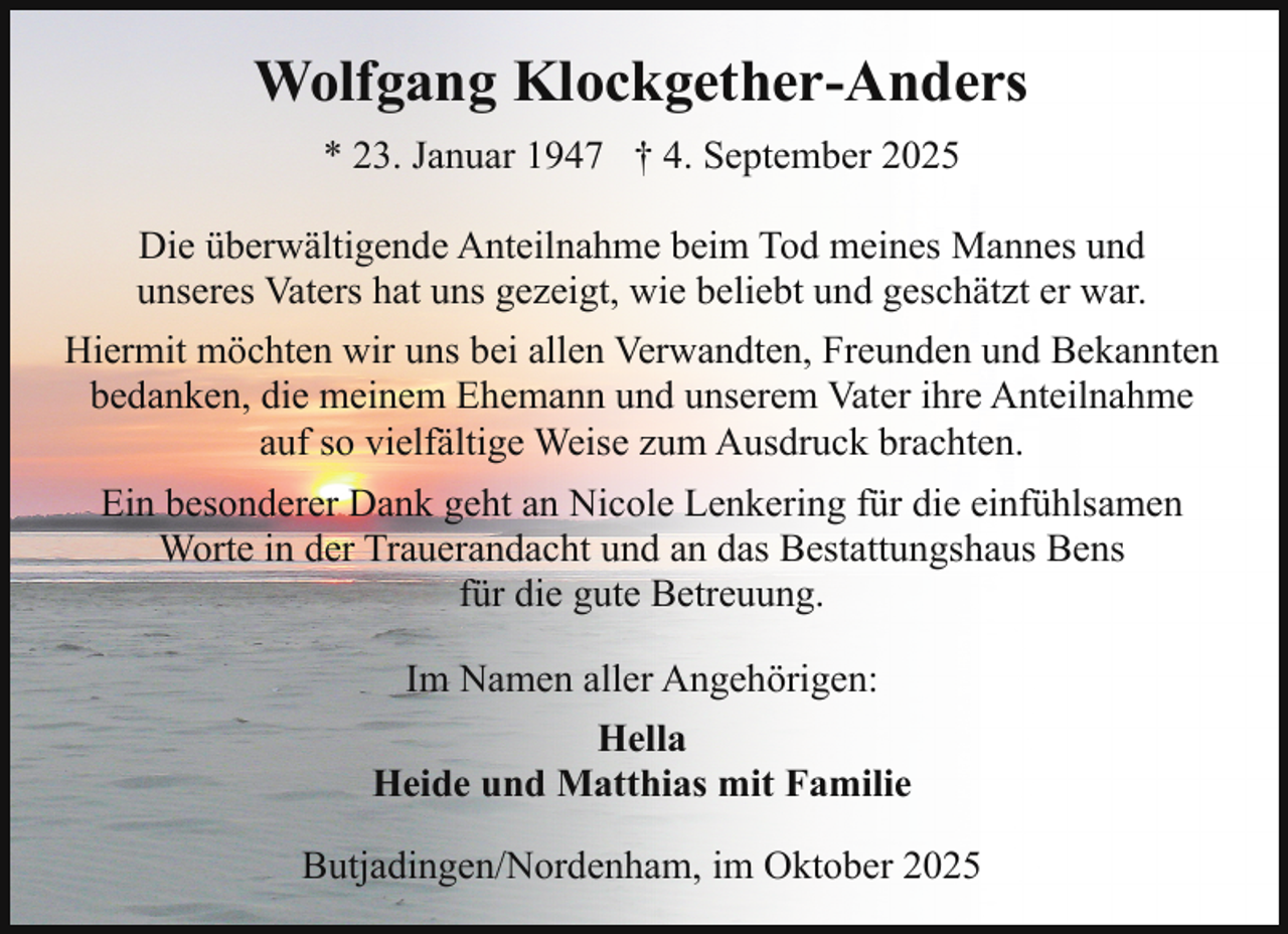 <p>Wolfgang Klockgether-Anders<br />* 23. Januar 1947 † 4. September 2025<br />Die überwältigende Anteilnahme beim Tod meines Mannes und<br />unseres Vaters hat uns gezeigt, wie beliebt und geschätzt er war.<br />Hiermit möchten wir uns bei allen Verwandten, Freunden und Bekannten<br />bedanken, die meinem Ehemann und unserem Vater ihre Anteilnahme<br />auf so vielfältige Weise zum Ausdruck brachten.<br />Ein besonderer Dank geht an Nicole Lenkering für die einfühlsamen<br />Worte in der Trauerandacht und an das Bestattungshaus Bens<br />für die gute Betreuung.<br />Im Namen aller Angehörigen:<br />Hella<br />Heide und Matthias mit Familie<br />Butjadingen/Nordenham, im Oktober 2025</p>