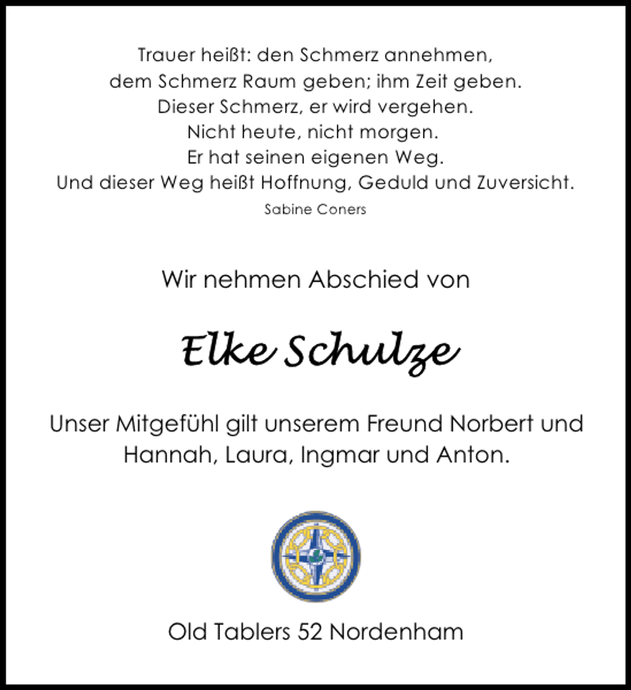 <p>Trauer heißt: den Schmerz annehmen,<br />dem Schmerz Raum geben; ihm Zeit geben.<br />Dieser Schmerz, er wird vergehen.<br />Nicht heute, nicht morgen.<br />Er hat seinen eigenen Weg.<br />Und dieser Weg heißt Hoffnung, Geduld und Zuversicht.<br />Sabine Coners</p><p>Wir nehmen Abschied von</p><p>Unser Mitgefühl gilt unserem Freund Norbert und<br />Hannah, Laura, Ingmar und Anton.</p><p>Old Tablers 52 Nordenham</p>