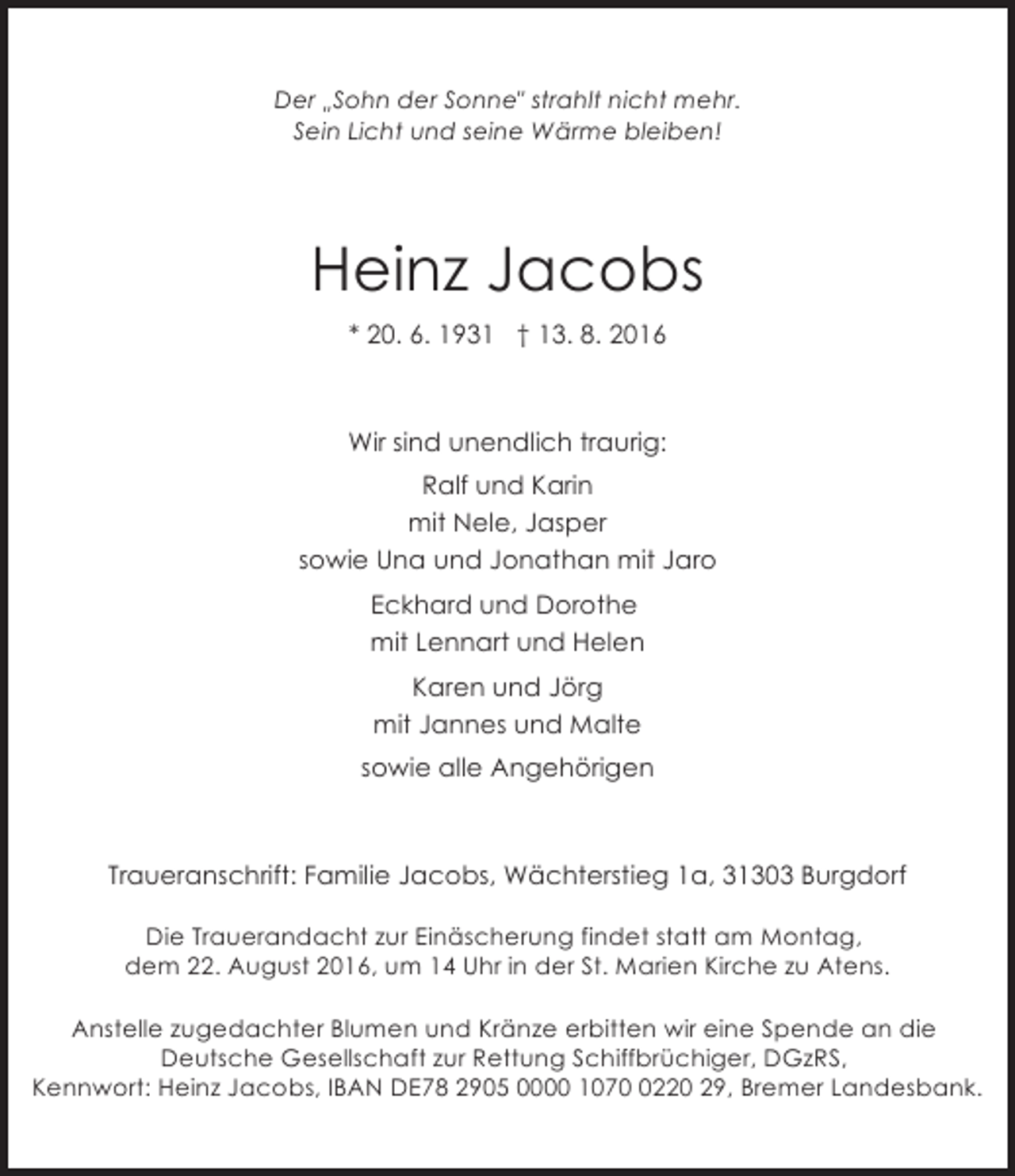<p>Der Sohn der Sonne" strahlt nicht mehr.<br />"<br />Sein Licht und seine Wärme bleiben!</p><p>Heinz Jacobs<br />* 20. 6. 1931 † 13. 8. 2016</p><p>Wir sind unendlich traurig:<br />Ralf und Karin<br />mit Nele, Jasper<br />sowie Una und Jonathan mit Jaro<br />Eckhard und Dorothe<br />mit Lennart und Helen<br />Karen und Jörg<br />mit Jannes und Malte<br />sowie alle Angehörigen</p><p>Traueranschrift: Familie Jacobs, Wächterstieg 1a, 31303 Burgdorf<br />Die Trauerandacht zur Einäscherung findet statt am Montag,<br />dem 22. August 2016, um 14 Uhr in der St. Marien Kirche zu Atens.<br />Anstelle zugedachter Blumen und Kränze erbitten wir eine Spende an die<br />Deutsche Gesellschaft zur Rettung Schiffbrüchiger, DGzRS,<br />Kennwort: Heinz Jacobs, IBAN DE78 2905 0000 107220 29, Bremer Landesbank.</p>