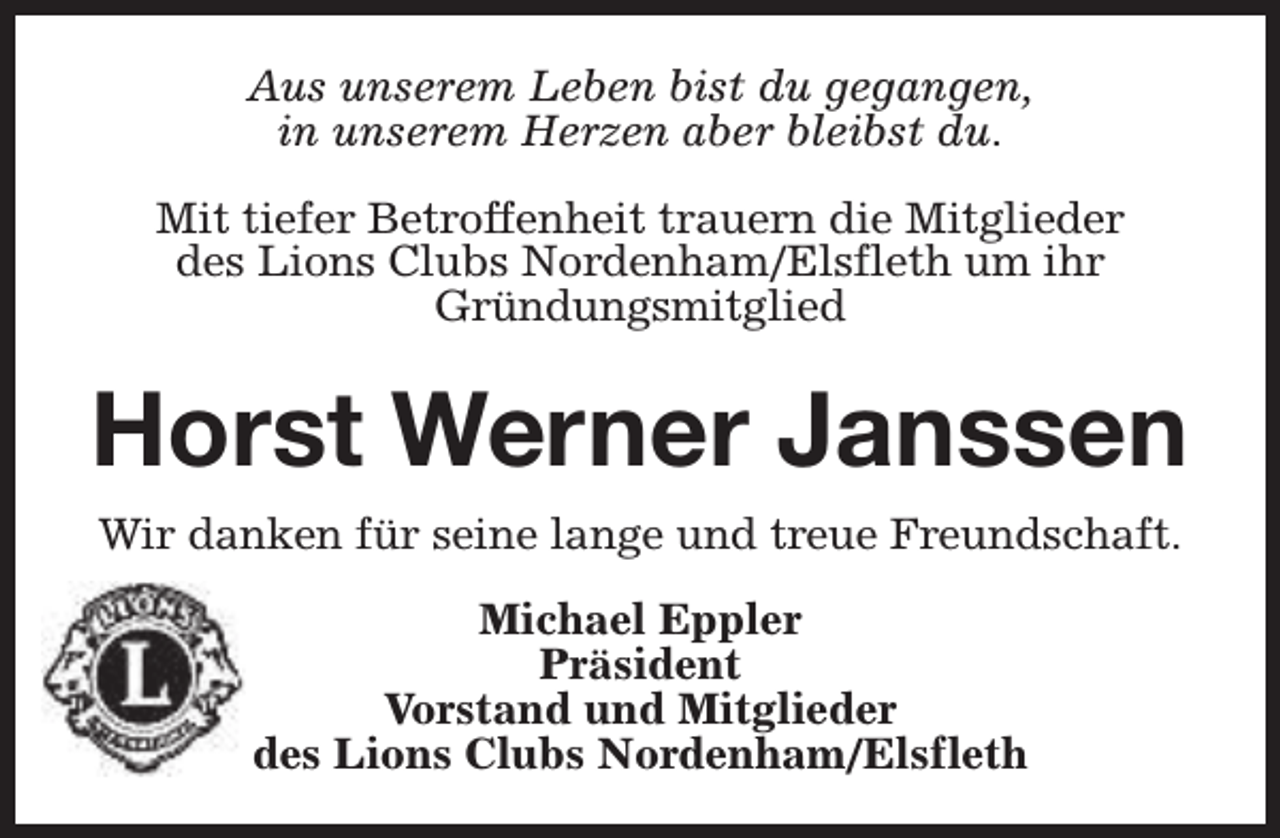 <p>Aus unserem Leben bist du gegangen,<br />in unserem Herzen aber bleibst du.<br />Mit tiefer Betroffenheit trauern die Mitglieder<br />des Lions Clubs Nordenham/Elsfleth um ihr<br />Gründungsmitglied</p><p>Horst Werner Janssen<br />Wir danken für seine lange und treue Freundschaft.<br />Michael Eppler<br />Präsident<br />Vorstand und Mitglieder<br />des Lions Clubs Nordenham/Elsfleth</p>