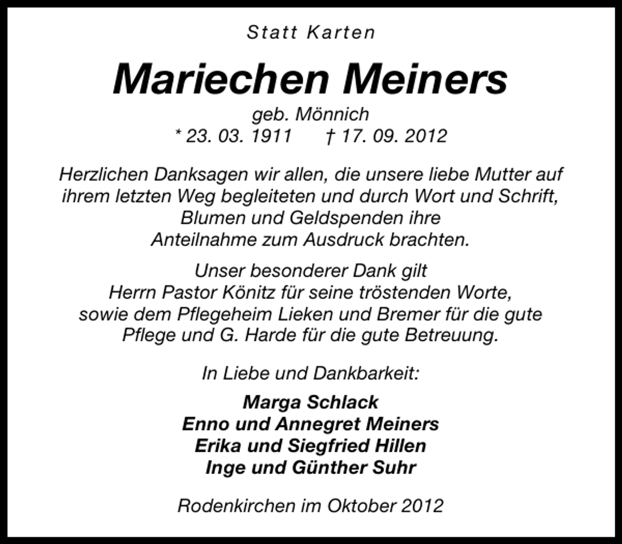 <p>Statt Karten</p><p>Mariechen Meiners<br />geb. Mönnich<br />* 23. 03. 1911<br />† 17. 09. 2012</p><p>Herzlichen Danksagen wir allen, die unsere liebe Mutter auf<br />ihrem letzten Weg begleiteten und durch Wort und Schrift,<br />Blumen und Geldspenden ihre<br />Anteilnahme zum Ausdruck brachten.<br />Unser besonderer Dank gilt<br />Herrn Pastor Könitz für seine tröstenden Worte,<br />sowie dem Pflegeheim Lieken und Bremer für die gute<br />Pflege und G. Harde für die gute Betreuung.<br />In Liebe und Dankbarkeit:<br />Marga Schlack<br />Enno und Annegret Meiners<br />Erika und Siegfried Hillen<br />Inge und Günther Suhr<br />Rodenkirchen im Oktober 2012</p>