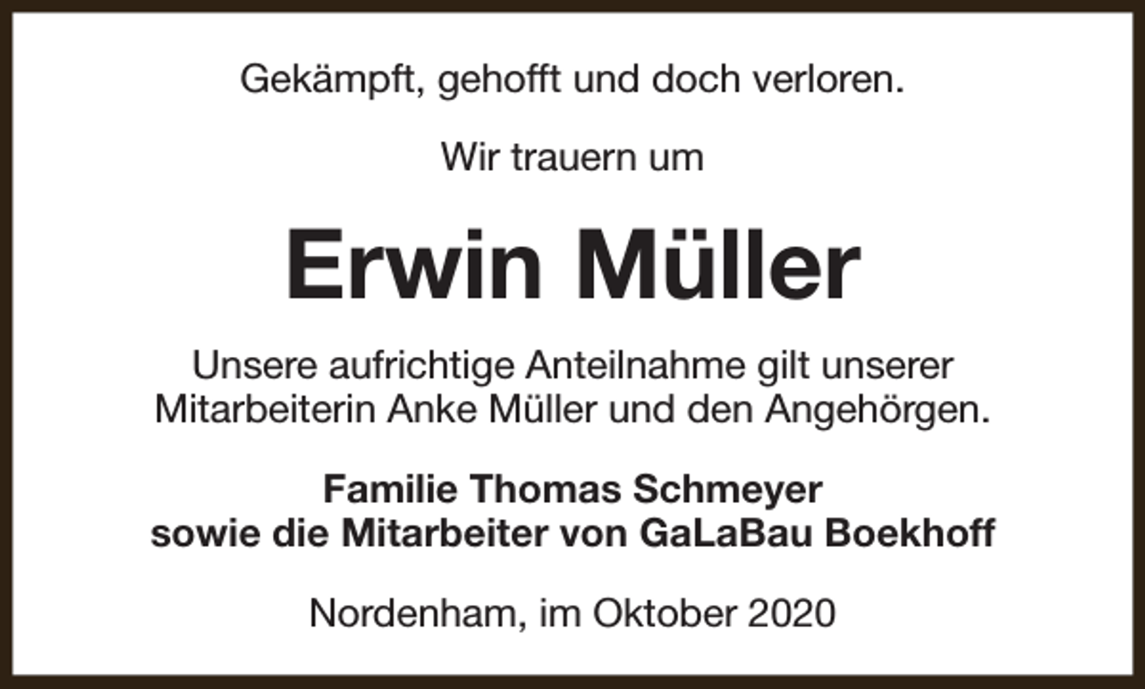 <p>Gekämpft, gehofft und doch verloren.<br />Wir trauern um</p><p>Erwin Müller<br />Unsere aufrichtige Anteilnahme gilt unserer<br />Mitarbeiterin Anke Müller und den Angehörgen.<br />Familie Thomas Schmeyer<br />sowie die Mitarbeiter von GaLaBau Boekhoff<br />Nordenham, im Oktober 2020</p>