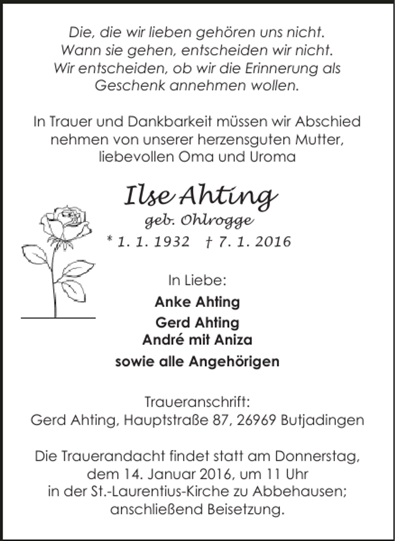 <p>Die, die wir lieben gehören uns nicht.<br />Wann sie gehen, entscheiden wir nicht.<br />Wir entscheiden, ob wir die Erinnerung als<br />Geschenk annehmen wollen.<br />In Trauer und Dankbarkeit müssen wir Abschied<br />nehmen von unserer herzensguten Mutter,<br />liebevollen Oma und Uroma</p><p>Ilse Ahting<br />geb. Ohlrogge</p><p>* 1. 1. 1932</p><p>† 7. 1. 2016</p><p>In Liebe:<br />Anke Ahting<br />Gerd Ahting<br />André mit Aniza<br />sowie alle Angehörigen<br />Traueranschrift:<br />Gerd Ahting, Hauptstraße 87, 26969 Butjadingen<br />Die Trauerandacht findet statt am Donnerstag,<br />dem 14. Januar 2016, um 11 Uhr<br />in der St.-Laurentius-Kirche zu Abbehausen;<br />anschließend Beisetzung.</p>
