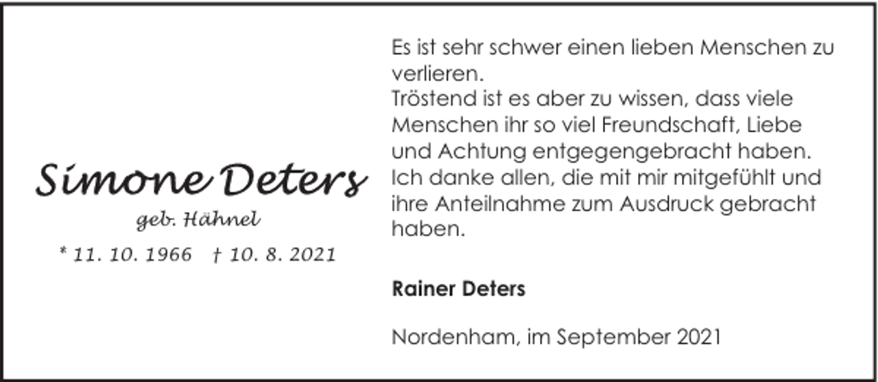 <p>geb. Hähnel<br />* 11. 10. 1966</p><p>† 10. 8. 2021</p><p>Es ist sehr schwer einen lieben Menschen zu<br />verlieren.<br />Tröstend ist es aber zu wissen, dass viele<br />Menschen ihr so viel Freundschaft, Liebe<br />und Achtung entgegengebracht haben.<br />Ich danke allen, die mit mir mitgefühlt und<br />ihre Anteilnahme zum Ausdruck gebracht<br />haben.<br />Rainer Deters<br />Nordenham, im September 2021</p>