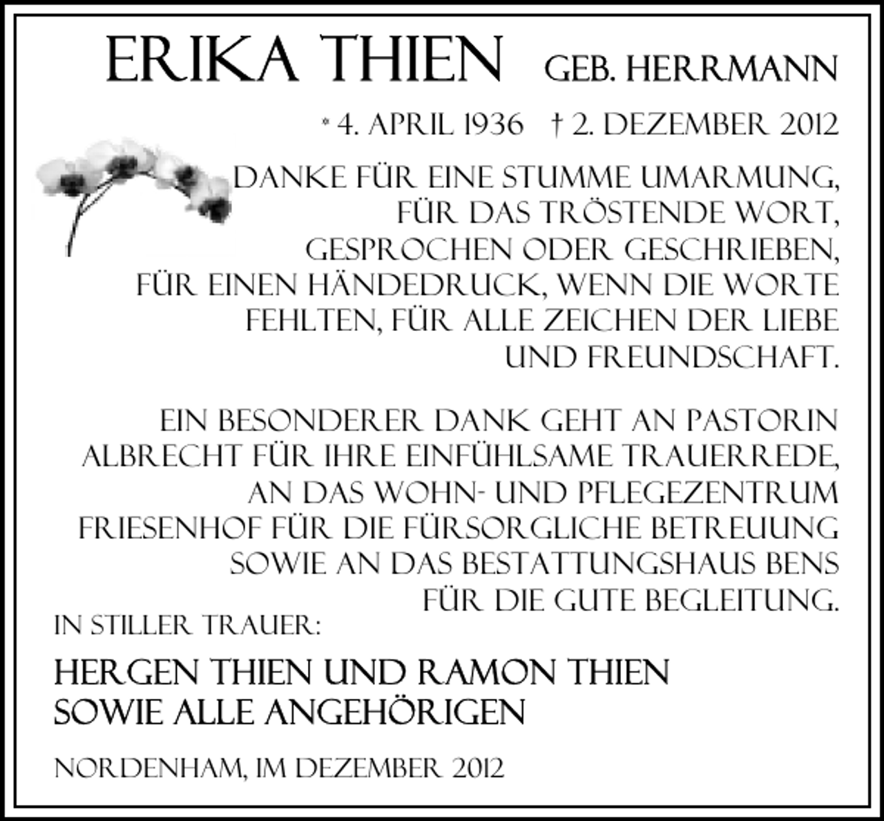 <p>* 4.</p><p>April 1936 † 2. Dezember 2012</p><p>Danke für eine stumme Umarmung,<br />für das tröstende Wort,<br />gesprochen oder geschrieben,<br />für einen Händedruck, wenn die Worte<br />fehlten, Für alle zeichen der Liebe<br />und freundschaft.<br />Ein Besonderer Dank geht an Pastorin<br />Albrecht für ihre einfühlsame Trauerrede,<br />an das Wohn- und Pflegezentrum<br />Friesenhof für die fürsorgliche Betreuung<br />sowie an das Bestattungshaus Bens<br />für die Gute Begleitung.</p><p>In stiller Trauer:</p><p>Nordenham, im Dezember 2012</p>