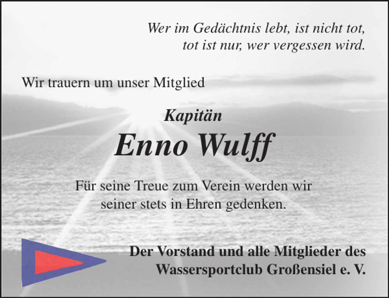 <p>Wer im Gedächtnis lebt, ist nicht tot,<br />tot ist nur, wer vergessen wird.<br />Wir trauern um unser Mitglied</p><p>Kapitän</p><p>Enno Wulff<br />Für seine Treue zum Verein werden wir<br />seiner stets in Ehren gedenken.<br />Der Vorstand und alle Mitglieder des<br />Wassersportclub Großensiel e. V.</p>