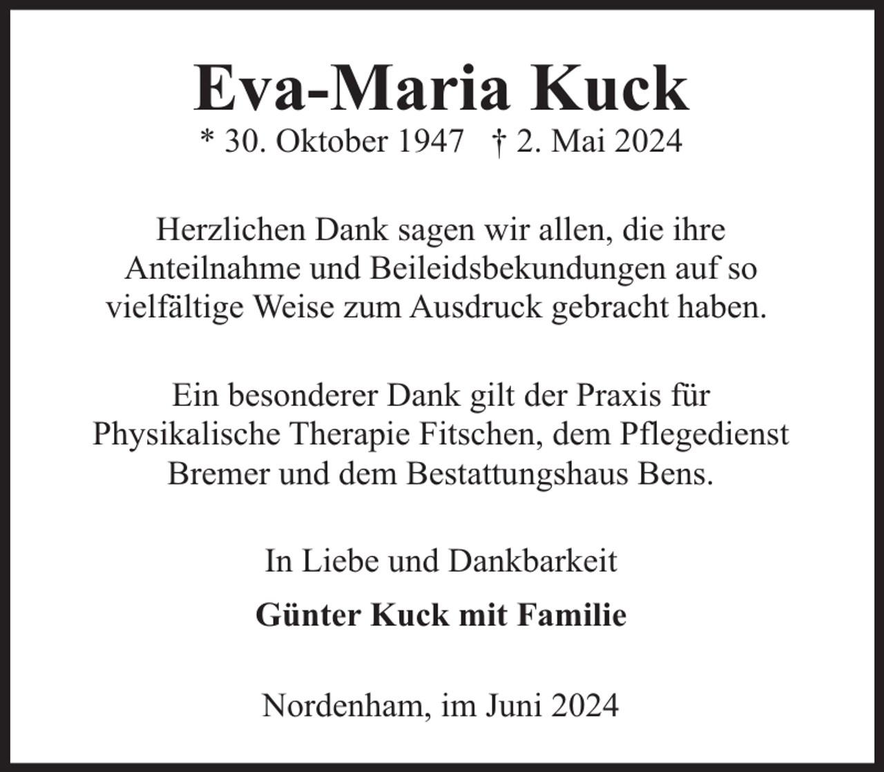 <p>Eva-Maria Kuck<br />* 30. Oktober 1947 † 2. Mai 2024</p><p>Herzlichen Dank sagen wir allen, die ihre<br />Anteilnahme und Beileidsbekundungen auf so<br />vielfältige Weise zum Ausdruck gebracht haben.<br />Ein besonderer Dank gilt der Praxis für<br />Physikalische Therapie Fitschen, dem Pflegedienst<br />Bremer und dem Bestattungshaus Bens.<br />In Liebe und Dankbarkeit<br />Günter Kuck mit Familie<br />Nordenham, im Juni 2024</p>