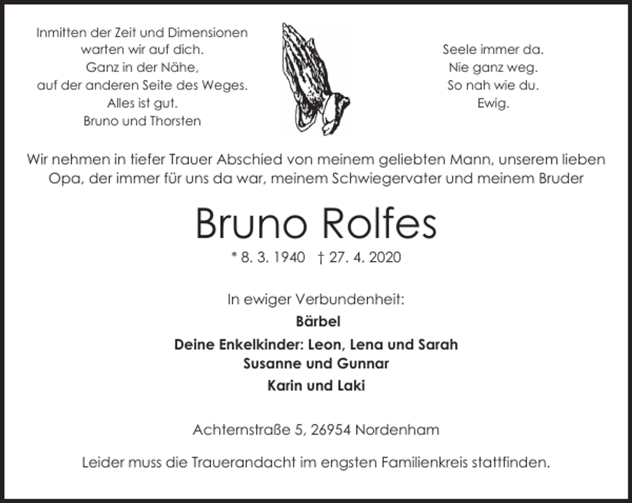 <p>Inmitten der Zeit und Dimensionen<br />warten wir auf dich.<br />Ganz in der Nähe,<br />auf der anderen Seite des Weges.<br />Alles ist gut.<br />Bruno und Thorsten</p><p>Seele immer da.<br />Nie ganz weg.<br />So nah wie du.<br />Ewig.</p><p>Wir nehmen in tiefer Trauer Abschied von meinem geliebten Mann, unserem lieben<br />Opa, der immer für uns da war, meinem Schwiegervater und meinem Bruder</p><p>Bruno Rolfes<br />* 8. 3. 1940 † 27. 4. 2020</p><p>In ewiger Verbundenheit:<br />Bärbel<br />Deine Enkelkinder: Leon, Lena und Sarah<br />Susanne und Gunnar<br />Karin und Laki<br />Achternstraße 5, 26954 Nordenham<br />Leider muss die Trauerandacht im engsten Familienkreis stattfinden.</p>