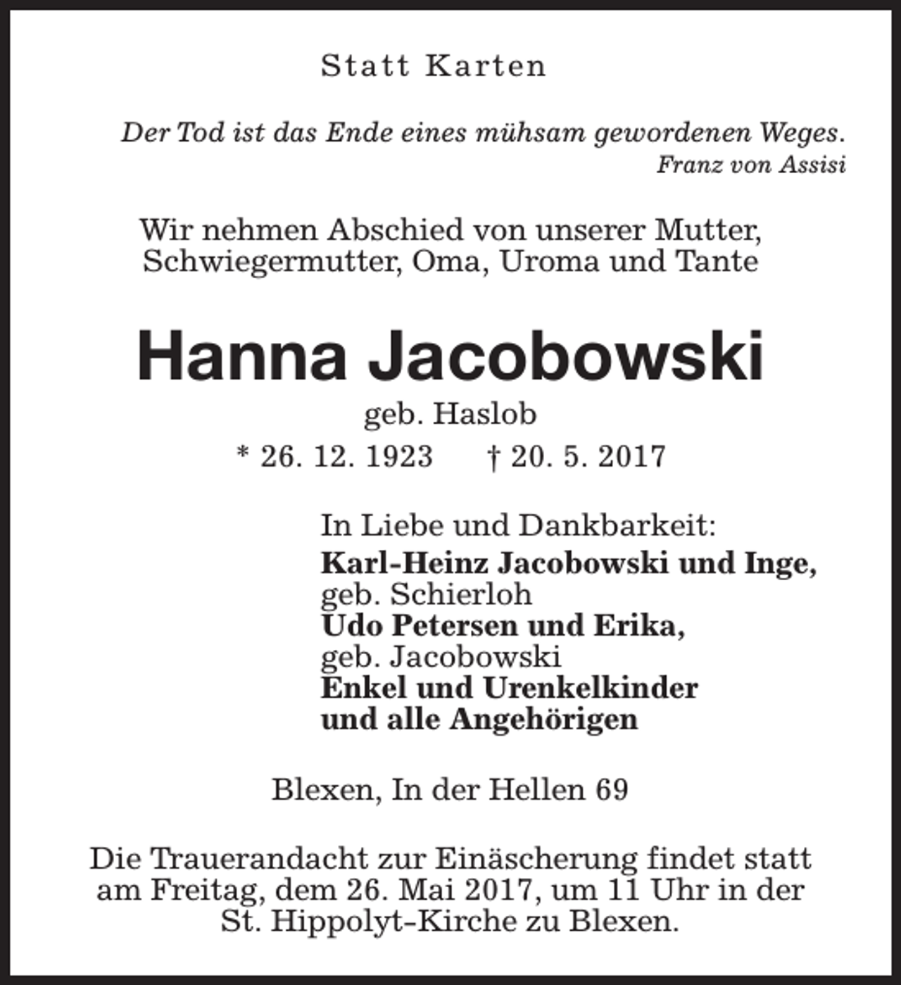 <p>S t a t t K a rt e n<br />Der Tod ist das Ende eines mühsam gewordenen Weges.<br />Franz von Assisi</p><p>Wir nehmen Abschied von unserer Mutter,<br />Schwiegermutter, Oma, Uroma und Tante</p><p>Hanna Jacobowski<br />geb. Haslob<br />* 26. 12. 1923<br />† 20. 5. 2017</p><p>In Liebe und Dankbarkeit:<br />Karl-Heinz Jacobowski und Inge,<br />geb. Schierloh<br />Udo Petersen und Erika,<br />geb. Jacobowski<br />Enkel und Urenkelkinder<br />und alle Angehörigen<br />Blexen, In der Hellen 69<br />Die Trauerandacht zur Einäscherung findet statt<br />am Freitag, dem 26. Mai 2017, um 11 Uhr in der<br />St. Hippolyt-Kirche zu Blexen.</p>
