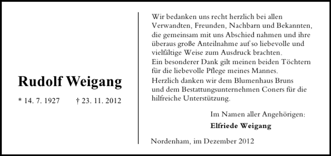 <p>Rudolf Weigang<br />* 14. 7. 1927</p>
<p>† 23. 11. 2012</p>
<p>Wir bedanken uns recht herzlich bei allen<br />Verwandten, Freunden, Nachbarn und Bekannten,<br />die gemeinsam mit uns Abschied nahmen und ihre<br />überaus große Anteilnahme auf so liebevolle und<br />vielfältige Weise zum Ausdruck brachten.<br />Ein besonderer Dank gilt meinen beiden Töchtern<br />für die liebevolle Pflege meines Mannes.<br />Herzlich danken wir dem Blumenhaus Bruns<br />und dem Bestattungsunternehmen Coners für die<br />hilfreiche Unterstützung.<br />Im Namen aller Angehörigen:<br />Elfriede Weigang<br />Nordenham, im Dezember 2012</p>