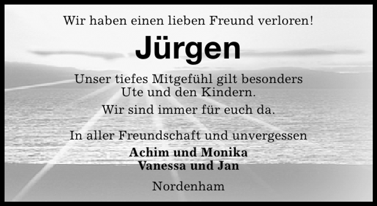 <p>Wir haben einen lieben Freund verloren!</p><p>Jürgen</p><p>Unser tiefes Mitgefühl gilt besonders<br />Ute und den Kindern.<br />Wir sind immer für euch da.<br />In aller Freundschaft und unvergessen<br />Achim und Monika<br />Vanessa und Jan<br />Nordenham</p>