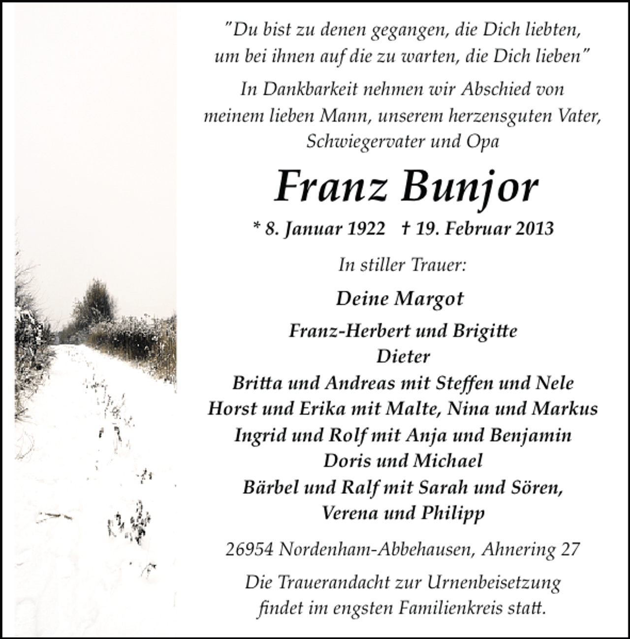 <p>"Du bist zu denen gegangen, die Dich liebten,<br />um bei ihnen auf die zu warten, die Dich lieben"<br />In Dankbarkeit nehmen wir Abschied von<br />meinem lieben Mann, unserem herzensguten Vater,<br />Schwiegervater und Opa</p>
<p>Franz Bunjor</p>
<p>* 8. Januar 1922 † 19. Februar 2013<br />In stiller Trauer:</p>
<p>Deine Margot<br />Franz­Herbert und Brigi�e<br />Dieter<br />Bri�a und Andreas mit Steﬀen und Nele<br />Horst und Erika mit Malte, Nina und Markus<br />Ingrid und Rolf mit Anja und Benjamin<br />Doris und Michael<br />Bärbel und Ralf mit Sarah und Sören,<br />Verena und Philipp<br />26954 Nordenham­Abbehausen, Ahnering 27<br />Die Trauerandacht zur Urnenbeisetzung<br />ﬁndet im engsten Familienkreis sta�.</p>