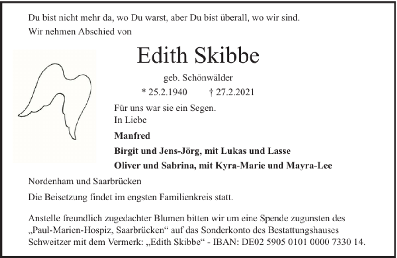 <p>Du bist nicht mehr da, wo Du warst, aber Du bist überall, wo wir sind.<br />Wir nehmen Abschied von</p><p>Edith Skibbe<br />geb. Schönwälder</p><p>* 25.2.1940</p><p>† 27.2.2021</p><p>Für uns war sie ein Segen.<br />In Liebe<br />Manfred<br />Birgit und Jens-Jörg, mit Lukas und Lasse<br />Oliver und Sabrina, mit Kyra-Marie und Mayra-Lee<br />Nordenham und Saarbrücken<br />Die Beisetzung findet im engsten Familienkreis statt.<br />Anstelle freundlich zugedachter Blumen bitten wir um eine Spende zugunsten des<br />„Paul-Marien-Hospiz, Saarbrücken“ auf das Sonderkonto des Bestattungshauses<br />Schweitzer mit dem Vermerk: „Edith Skibbe“ - IBAN: DE02 5905 0101 0000 7330 14.</p>