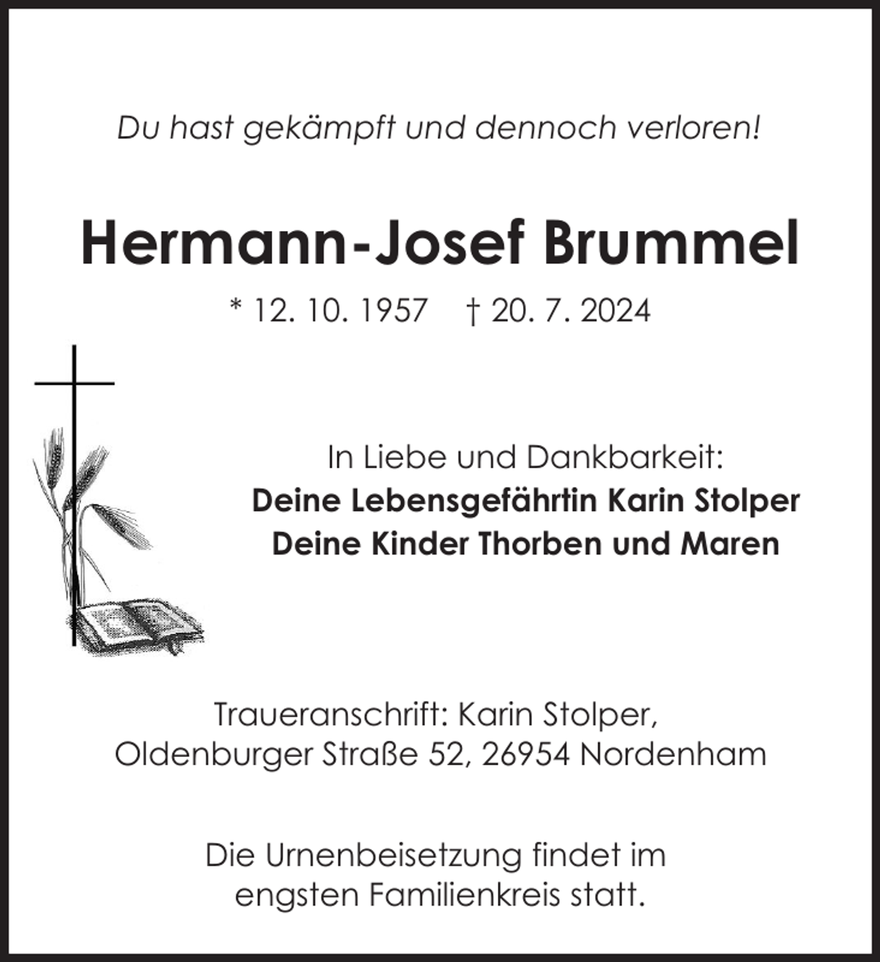<p>Du hast gekämpft und dennoch verloren!</p><p>Hermann-Josef Brummel<br />* 12. 10. 1957</p><p>† 20. 7. 2024</p><p>In Liebe und Dankbarkeit:<br />Deine Lebensgefährtin Karin Stolper<br />Deine Kinder Thorben und Maren</p><p>Traueranschrift: Karin Stolper,<br />Oldenburger Straße 52, 26954 Nordenham<br />Die Urnenbeisetzung findet im<br />engsten Familienkreis statt.</p>