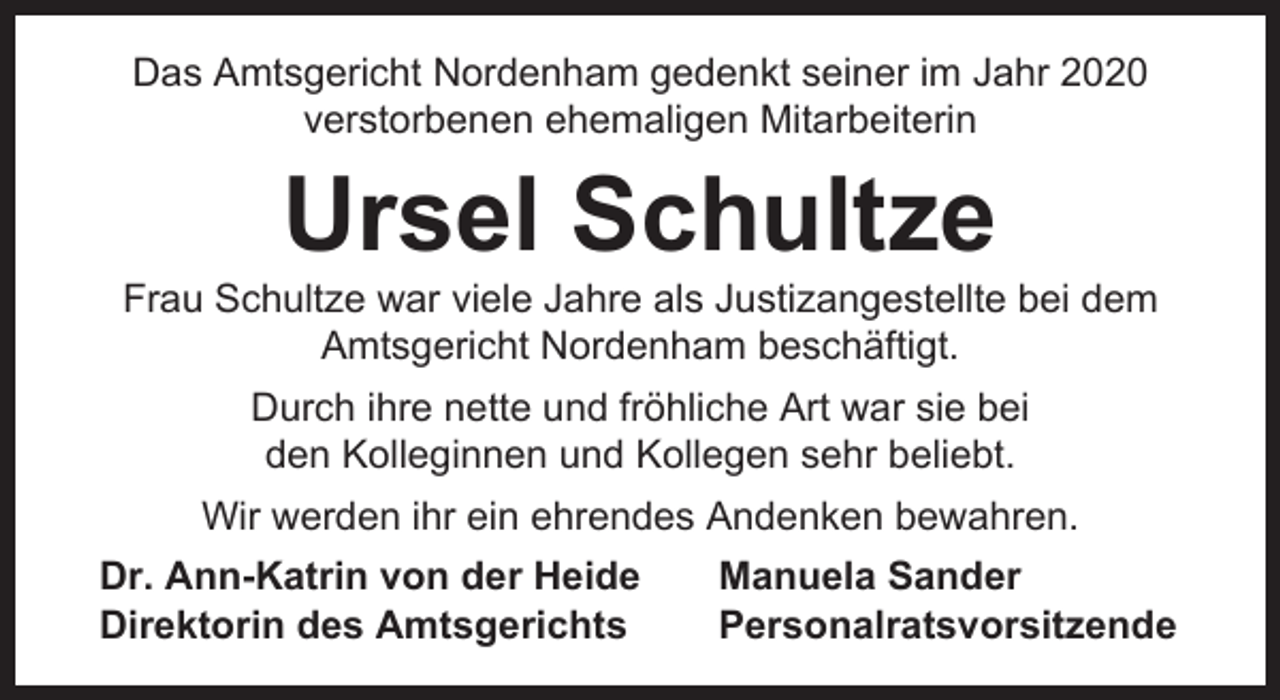 <p>Das Amtsgericht Nordenham gedenkt seiner im Jahr 2020<br />verstorbenen ehemaligen Mitarbeiterin</p><p>Ursel Schultze</p><p>Frau Schultze war viele Jahre als Justizangestellte bei dem<br />Amtsgericht Nordenham beschäftigt.<br />Durch ihre nette und fröhliche Art war sie bei<br />den Kolleginnen und Kollegen sehr beliebt.<br />Wir werden ihr ein ehrendes Andenken bewahren.<br />Dr. Ann-Katrin von der Heide<br />Direktorin des Amtsgerichts</p><p>Manuela Sander<br />Personalratsvorsitzende</p>