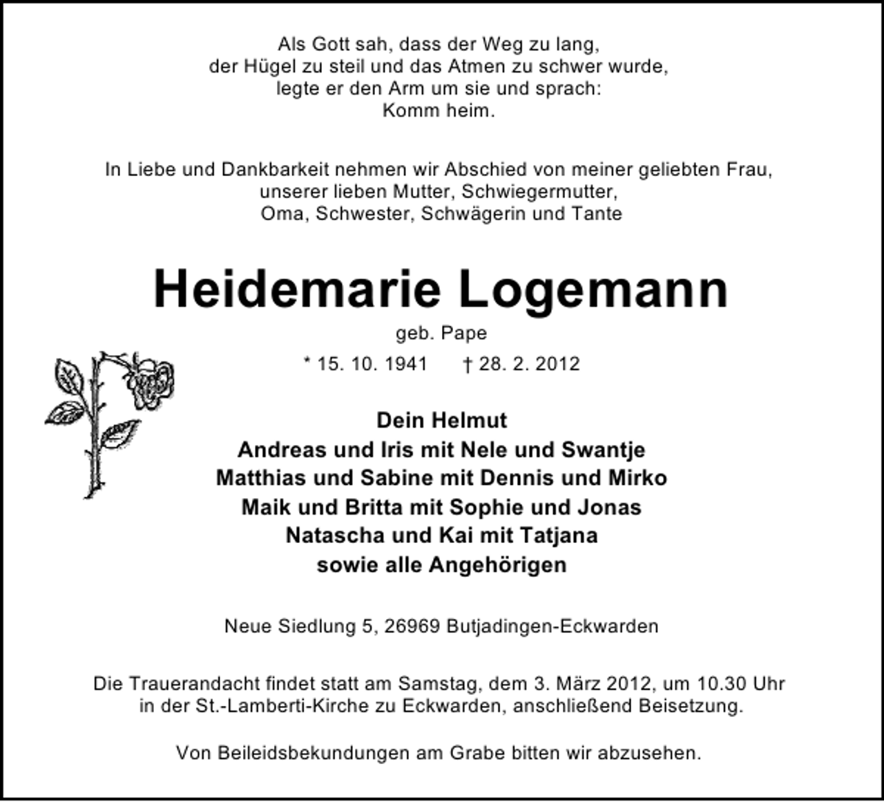 <p>Als Gott sah, dass der Weg zu lang,<br />der Hügel zu steil und das Atmen zu schwer wurde,<br />legte er den Arm um sie und sprach:<br />Komm heim.<br />In Liebe und Dankbarkeit nehmen wir Abschied von meiner geliebten Frau,<br />unserer lieben Mutter, Schwiegermutter,<br />Oma, Schwester, Schwägerin und Tante</p><p>Heidemarie Logemann<br />geb. Pape<br />* 15. 10. 1941<br />† 28. 2. 2012</p><p>Dein Helmut<br />Andreas und Iris mit Nele und Swantje<br />Matthias und Sabine mit Dennis und Mirko<br />Maik und Britta mit Sophie und Jonas<br />Natascha und Kai mit Tatjana<br />sowie alle Angehörigen<br />Neue Siedlung 5, 26969 Butjadingen-Eckwarden<br />Die Trauerandacht findet statt am Samstag, dem 3. März 2012, um 10.30 Uhr<br />in der St.-Lamberti-Kirche zu Eckwarden, anschließend Beisetzung.<br />Von Beileidsbekundungen am Grabe bitten wir abzusehen.</p>