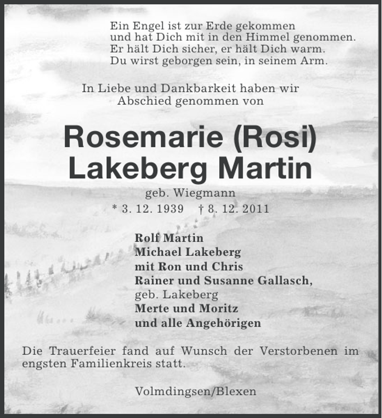 <p>Ein Engel ist zur Erde gekommen<br />und hat Dich mit in den Himmel genommen.<br />Er hält Dich sicher, er hält Dich warm.<br />Du wirst geborgen sein, in seinem Arm.</p><p>In Liebe und Dankbarkeit haben wir<br />Abschied genommen von</p><p>Rosemarie (Rosi)<br />Lakeberg Martin<br />geb. Wiegmann<br />* 3. 12. 1939 † 8. 12. 2011<br />Rolf Martin<br />Michael Lakeberg<br />mit Ron und Chris<br />Rainer und Susanne Gallasch,<br />geb. Lakeberg<br />Merte und Moritz<br />und alle Angehörigen<br />Die Trauerfeier fand auf Wunsch der Verstorbenen im<br />engsten Familienkreis statt.<br />Volmdingsen/Blexen</p>