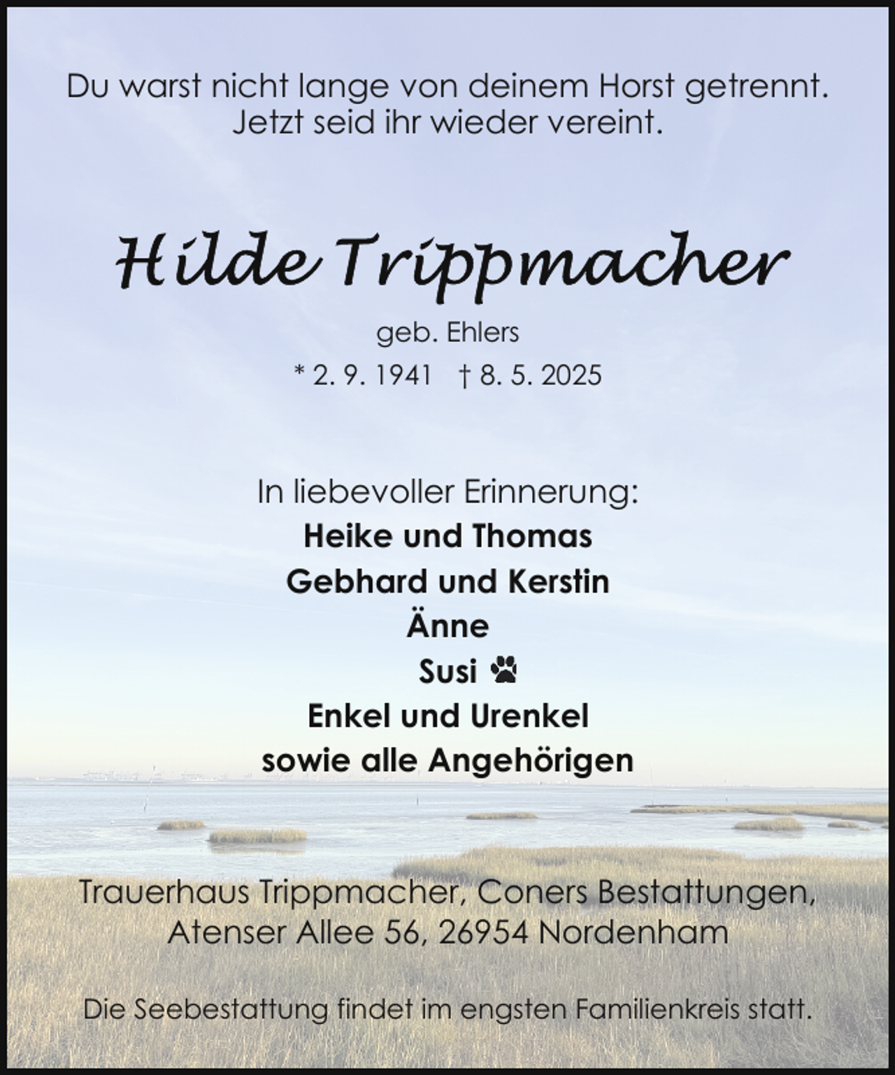 <p>Du warst nicht lange von deinem Horst getrennt.<br />Jetzt seid ihr wieder vereint.</p>
<p>geb. Ehlers<br />* 2. 9. 1941 † 8. 5. 2025</p>
<p>In liebevoller Erinnerung:<br />Heike und Thomas<br />Gebhard und Kerstin<br />Änne<br />Susi<br />Enkel und Urenkel<br />sowie alle Angehörigen</p>
<p>Trauerhaus Trippmacher, Coners Bestattungen,<br />Atenser Allee 56, 26954 Nordenham<br />Die Seebestattung findet im engsten Familienkreis statt.</p>