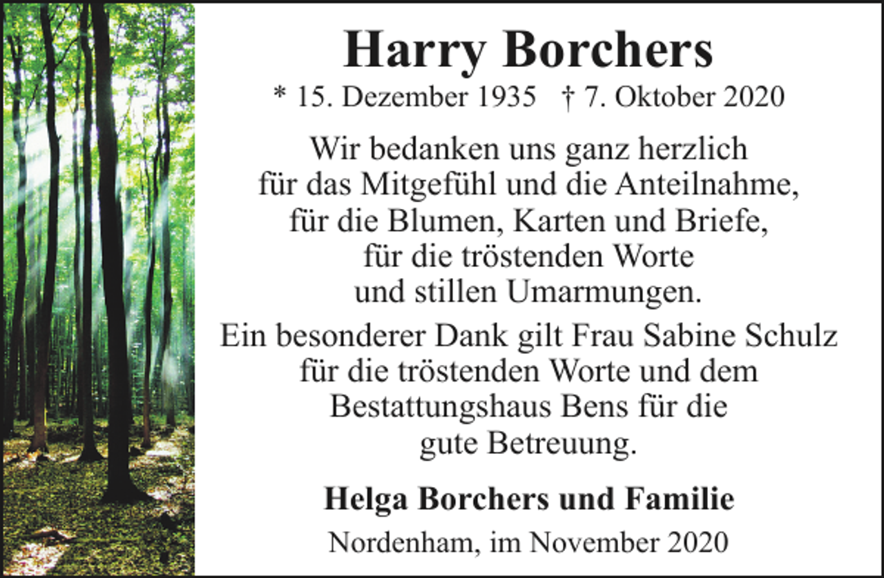 <p>Harry Borchers</p><p>* 15. Dezember 1935 † 7. Oktober 2020</p><p>Wir bedanken uns ganz herzlich<br />für das Mitgefühl und die Anteilnahme,<br />für die Blumen, Karten und Briefe,<br />für die tröstenden Worte<br />und stillen Umarmungen.<br />Ein besonderer Dank gilt Frau Sabine Schulz<br />für die tröstenden Worte und dem<br />Bestattungshaus Bens für die<br />gute Betreuung.</p><p>Helga Borchers und Familie<br />Nordenham, im November 2020</p>