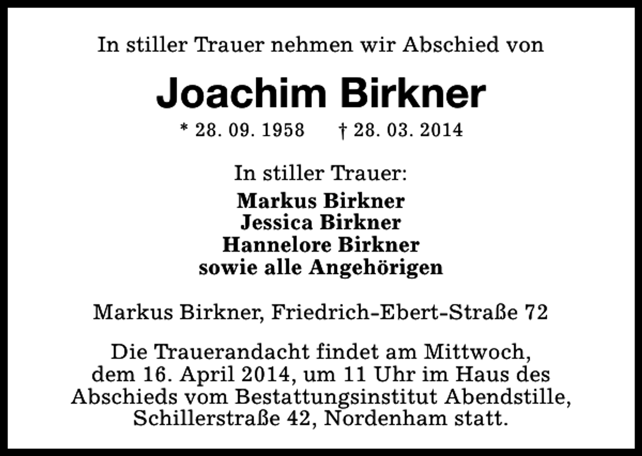 <p>In stiller Trauer nehmen wir Abschied von</p><p>Joachim Birkner<br />* 28. 09. 1958</p><p>† 28. 03. 2014</p><p>In stiller Trauer:<br />Markus Birkner<br />Jessica Birkner<br />Hannelore Birkner<br />sowie alle Angehörigen<br />Markus Birkner, Friedrich-Ebert-Straße 72<br />Die Trauerandacht findet am Mittwoch,<br />dem 16. April 2014, um 11 Uhr im Haus des<br />Abschieds vom Bestattungsinstitut Abendstille,<br />Schillerstraße 42, Nordenham statt.</p>