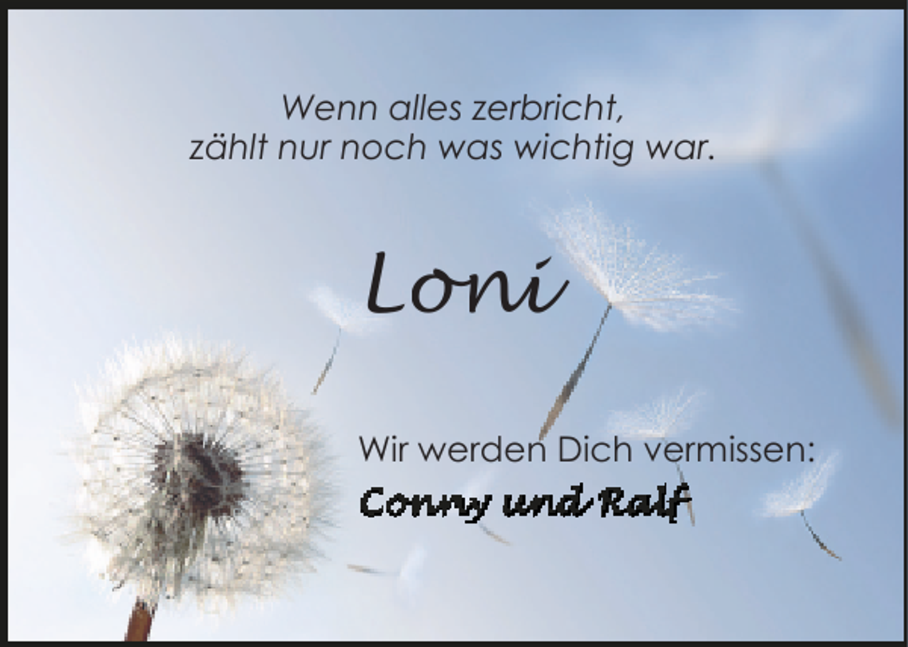 <p>Wenn alles zerbricht,<br />zählt nur noch was wichtig war.</p><p>Loni<br />Wir werden Dich vermissen:</p>