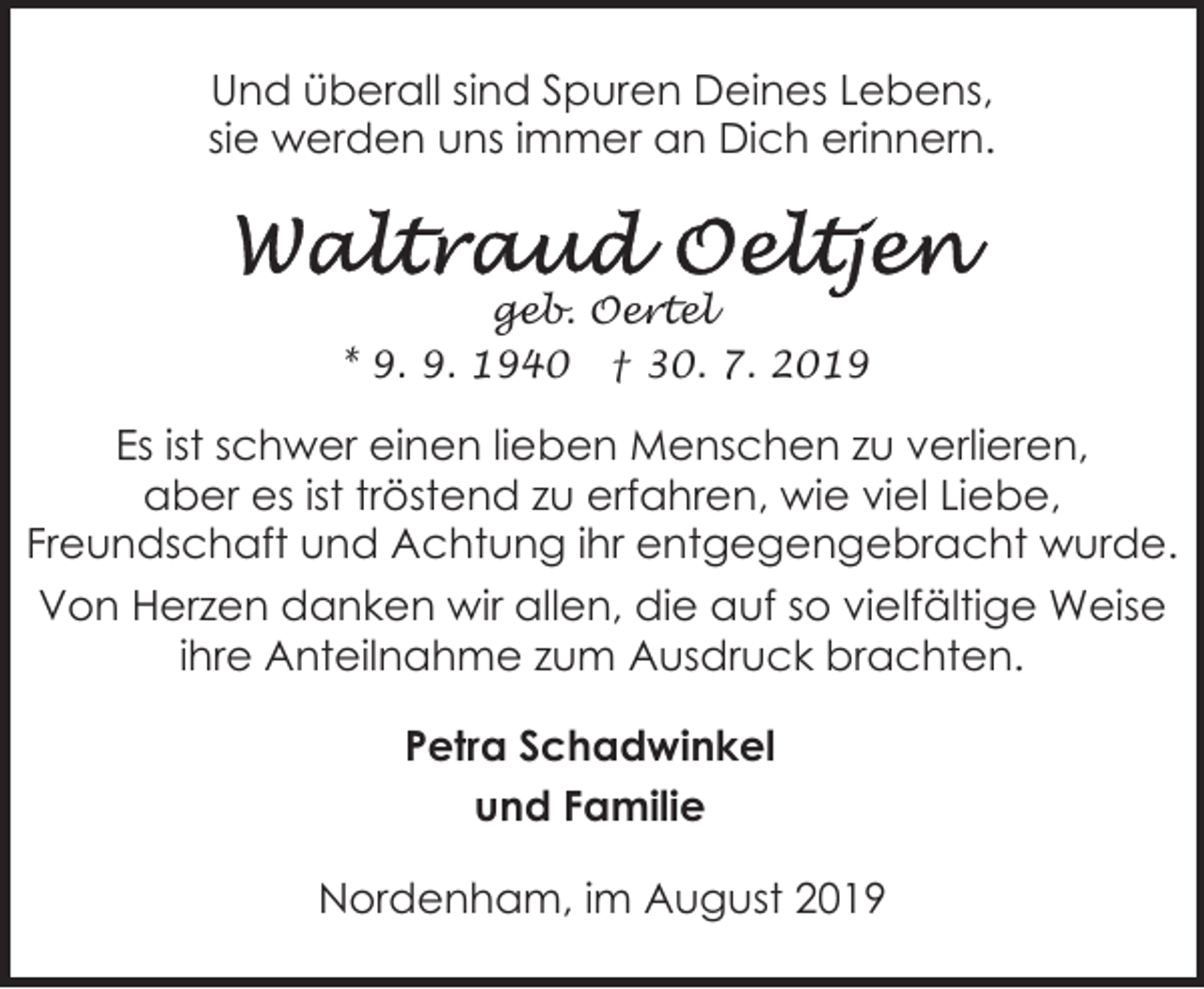 <p>Und überall sind Spuren Deines Lebens,<br />sie werden uns immer an Dich erinnern.</p><p>geb. Oertel<br />* 9. 9. 1940 † 30. 7. 2019</p><p>Es ist schwer einen lieben Menschen zu verlieren,<br />aber es ist tröstend zu erfahren, wie viel Liebe,<br />Freundschaft und Achtung ihr entgegengebracht wurde.<br />Von Herzen danken wir allen, die auf so vielfältige Weise<br />ihre Anteilnahme zum Ausdruck brachten.<br />Petra Schadwinkel<br />und Familie<br />Nordenham, im August 2019</p>