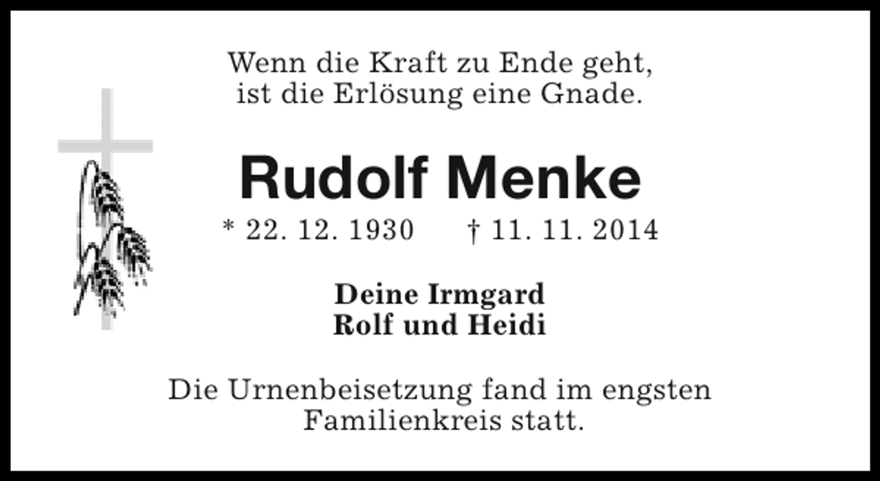 <p>Wenn die Kraft zu Ende geht,<br />ist die Erlösung eine Gnade.</p><p>Rudolf Menke</p><p>* 22. 12. 1930</p><p>† 11. 11. 2014</p><p>Deine Irmgard<br />Rolf und Heidi<br />Die Urnenbeisetzung fand im engsten<br />Familienkreis statt.</p>