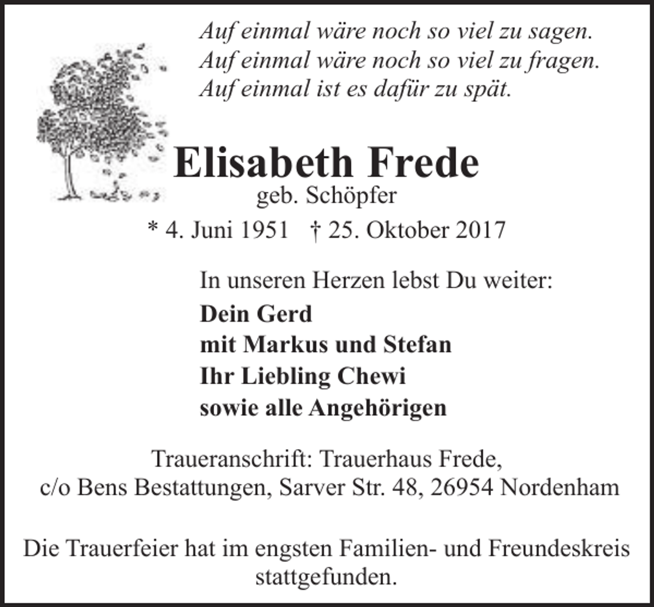 <p>Auf einmal wäre noch so viel zu sagen.<br />Auf einmal wäre noch so viel zu fragen.<br />Auf einmal ist es dafür zu spät.</p><p>Elisabeth Frede</p><p>geb. Schöpfer<br />* 4. Juni 1951 † 25. Oktober 2017<br />In unseren Herzen lebst Du weiter:<br />Dein Gerd<br />mit Markus und Stefan<br />Ihr Liebling Chewi<br />sowie alle Angehörigen<br />Traueranschrift: Trauerhaus Frede,<br />c/o Bens Bestattungen, Sarver Str. 48, 26954 Nordenham<br />Die Trauerfeier hat im engsten Familien- und Freundeskreis<br />stattgefunden.</p>