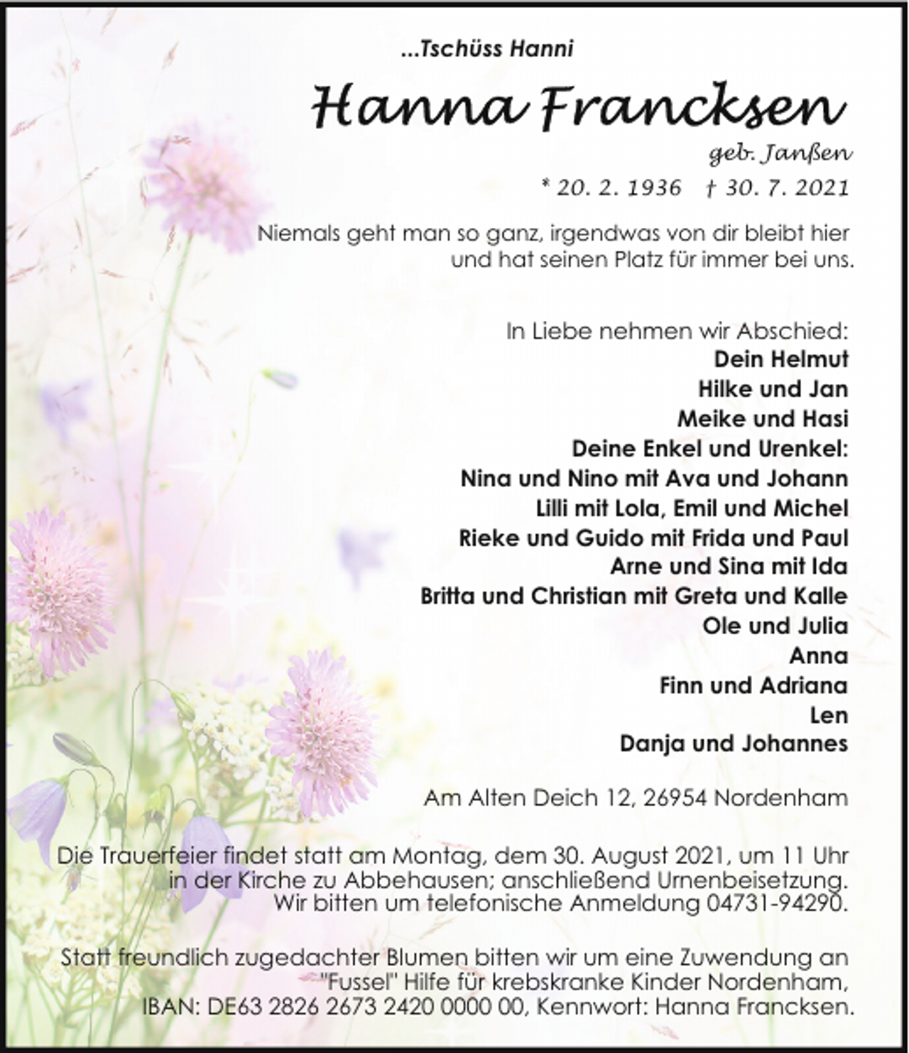<p>...Tschüss Hanni</p>
<p>geb. Janßen<br />* 20. 2. 1936</p>
<p>† 30. 7. 2021</p>
<p>Niemals geht man so ganz, irgendwas von dir bleibt hier<br />und hat seinen Platz für immer bei uns.</p>
<p>In Liebe nehmen wir Abschied:<br />Dein Helmut<br />Hilke und Jan<br />Meike und Hasi<br />Deine Enkel und Urenkel:<br />Nina und Nino mit Ava und Johann<br />Lilli mit Lola, Emil und Michel<br />Rieke und Guido mit Frida und Paul<br />Arne und Sina mit Ida<br />Britta und Christian mit Greta und Kalle<br />Ole und Julia<br />Anna<br />Finn und Adriana<br />Len<br />Danja und Johannes<br />Am Alten Deich 12, 26954 Nordenham<br />Die Trauerfeier findet statt am Montag, dem 30. August 2021, um 11 Uhr<br />in der Kirche zu Abbehausen; anschließend Urnenbeisetzung.<br />Wir bitten um telefonische Anmeldung 04731-94290.<br />Statt freundlich zugedachter Blumen bitten wir um eine Zuwendung an<br />"Fussel" Hilfe für krebskranke Kinder Nordenham,<br />IBAN: DE63 2873 2420, Kennwort: Hanna Francksen.</p>