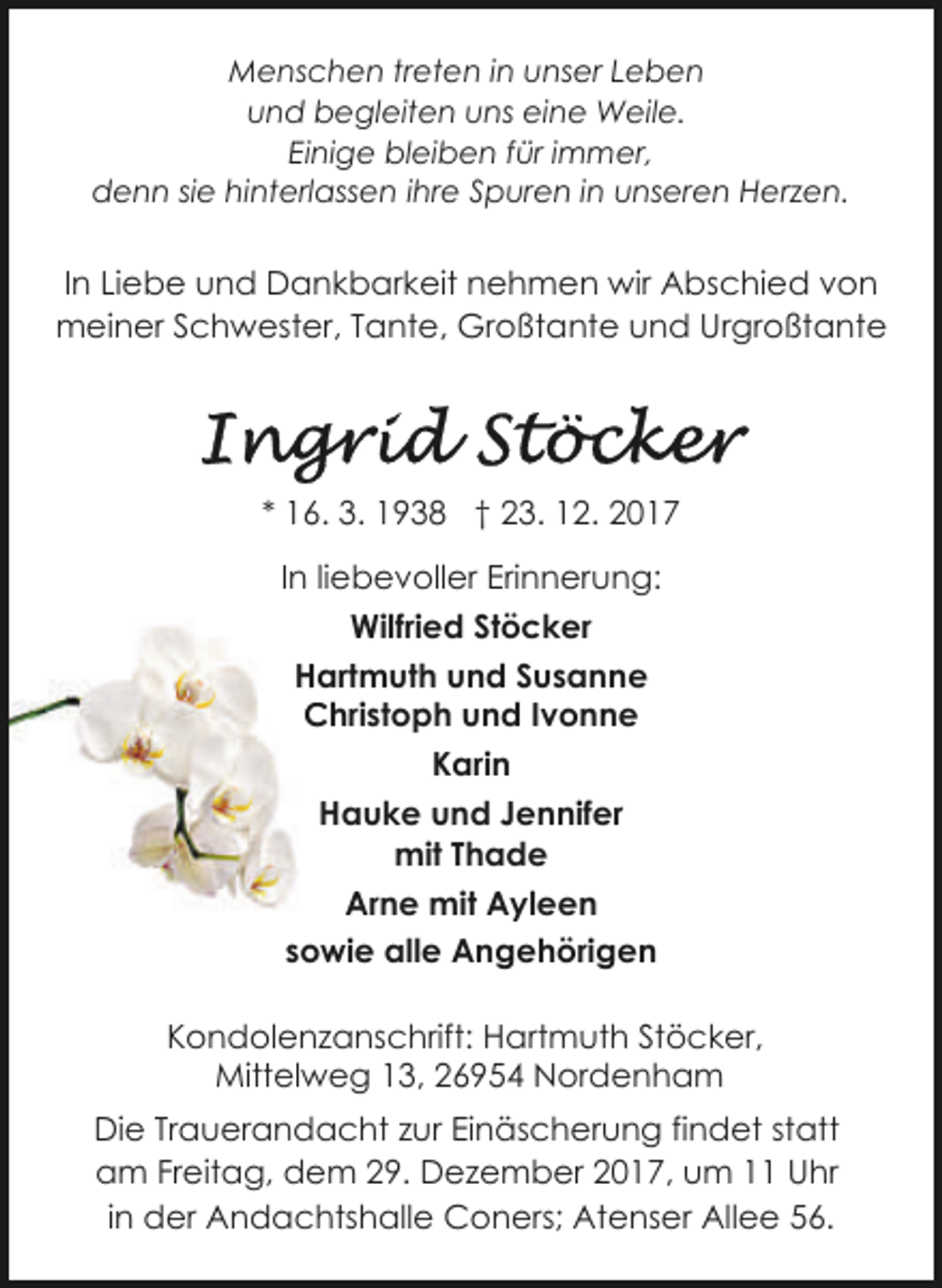 <p>Menschen treten in unser Leben<br />und begleiten uns eine Weile.<br />Einige bleiben für immer,<br />denn sie hinterlassen ihre Spuren in unseren Herzen.</p><p>In Liebe und Dankbarkeit nehmen wir Abschied von<br />meiner Schwester, Tante, Großtante und Urgroßtante</p><p>* 16. 3. 1938 † 23. 12. 2017<br />In liebevoller Erinnerung:<br />Wilfried Stöcker<br />Hartmuth und Susanne<br />H<br />Christoph und Ivonne<br />C<br />Karin<br />Hauke und Jennifer<br />mit Thade<br />Arne mit Ayleen<br />sowie alle Angehörigen<br />Kondolenzanschrift: Hartmuth Stöcker,<br />Mittelweg 13, 26954 Nordenham<br />Die Trauerandacht zur Einäscherung findet statt<br />am Freitag, dem 29. Dezember 2017, um 11 Uhr<br />in der Andachtshalle Coners; Atenser Allee 56.</p>
