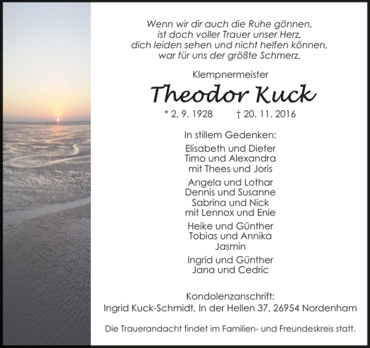 <p>Wenn wir dir auch die Ruhe gönnen,<br />ist doch voller Trauer unser Herz,<br />dich leiden sehen und nicht helfen können,<br />war für uns der größte Schmerz.<br />Klempnermeister</p><p>* 2. 9. 1928</p><p>† 20. 11. 2016</p><p>In stillem Gedenken:<br />Elisabeth und Dieter<br />Timo und Alexandra<br />mit Thees und Joris<br />Angela und Lothar<br />Dennis und Susanne<br />Sabrina und Nick<br />mit Lennox und Enie<br />Heike und Günther<br />Tobias und Annika<br />Jasmin<br />Ingrid und Günther<br />Jana und Cedric<br />Kondolenzanschrift:<br />Ingrid Kuck-Schmidt, In der Hellen 37, 26954 Nordenham<br />Die Trauerandacht findet im Familien- und Freundeskreis statt.</p>