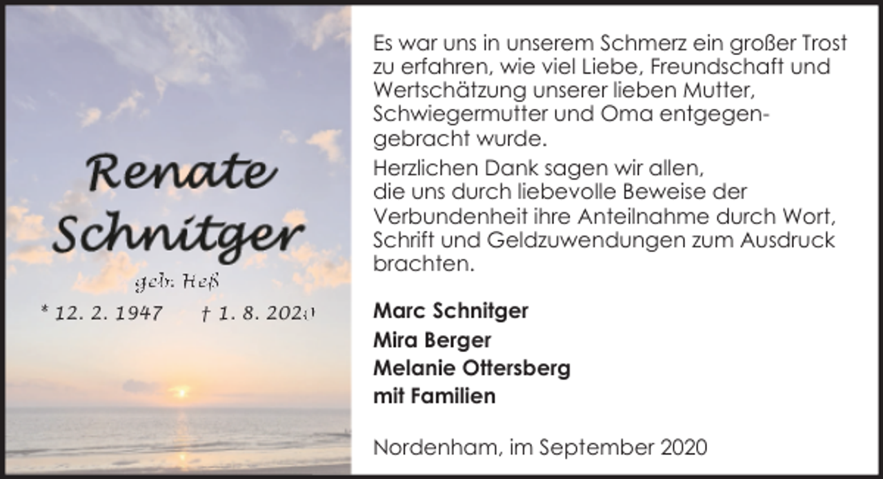 <p>geb. Heß<br />* 12. 2. 1947</p><p>† 1. 8. 202</p><p>Es war uns in unserem Schmerz ein großer Trost<br />zu erfahren, wie viel Liebe, Freundschaft und<br />Wertschätzung unserer lieben Mutter,<br />Schwiegermutter und Oma entgegengebracht wurde.<br />Herzlichen Dank sagen wir allen,<br />die uns durch liebevolle Beweise der<br />Verbundenheit ihre Anteilnahme durch Wort,<br />Schrift und Geldzuwendungen zum Ausdruck<br />brachten.<br />Marc Schnitger<br />Mira Berger<br />Melanie Ottersberg<br />mit Familien<br />Nordenham, im September 2020</p>