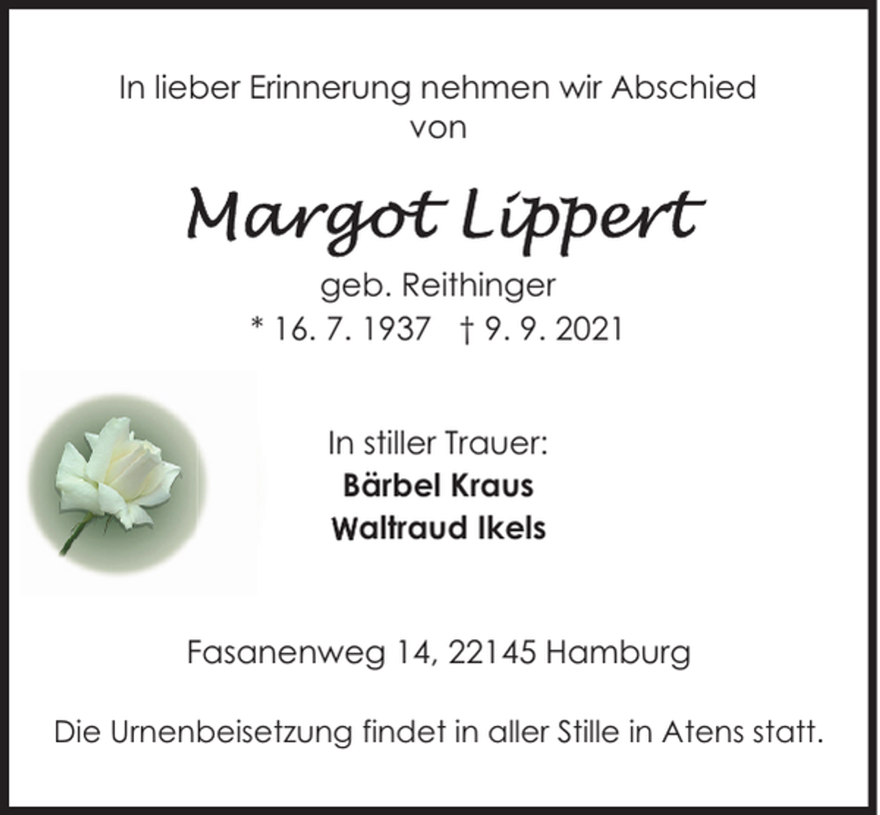 <p>In lieber Erinnerung nehmen wir Abschied<br />von</p><p>geb. Reithinger<br />* 16. 7. 1937 † 9. 9. 2021<br />In stiller Trauer:<br />Bärbel Kraus<br />Waltraud Ikels</p><p>Fasanenweg 14, 22145 Hamburg<br />Die Urnenbeisetzung findet in aller Stille in Atens statt.</p>