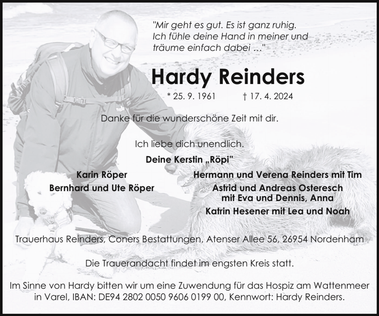 <p>"Mir geht es gut. Es ist ganz ruhig.<br />Ich fühle deine Hand in meiner und<br />träume einfach dabei …"</p><p>Hardy Reinders<br />* 25. 9. 1961</p><p>† 17. 4. 2024</p><p>Danke für die wunderschöne Zeit mit dir.<br />Ich liebe dich unendlich.<br />Deine Kerstin „Röpi”<br />Karin Röper<br />Bernhard und Ute Röper</p><p>Hermann und Verena Reinders mit Tim<br />Astrid und Andreas Osteresch<br />mit Eva und Dennis, Anna<br />Katrin Hesener mit Lea und Noah</p><p>Trauerhaus Reinders, Coners Bestattungen, Atenser Allee 56, 26954 Nordenham<br />Die Trauerandacht findet im engsten Kreis statt.<br />Im Sinne von Hardy bitten wir um eine Zuwendung für das Hospiz am Wattenmeer<br />in Varel, IBAN: DE94 2802 0050 9606 0199 00, Kennwort: Hardy Reinders.</p>