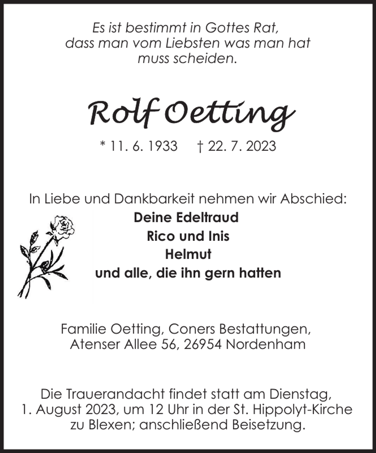 <p>Es ist bestimmt in Gottes Rat,<br />dass man vom Liebsten was man hat<br />muss scheiden.</p><p>* 11. 6. 1933</p><p>† 22. 7. 2023</p><p>In Liebe und Dankbarkeit nehmen wir Abschied:<br />Deine Edeltraud<br />Rico und Inis<br />Helmut<br />und alle, die ihn gern hatten</p><p>Familie Oetting, Coners Bestattungen,<br />Atenser Allee 56, 26954 Nordenham<br />Die Trauerandacht findet statt am Dienstag,<br />1. August 2023, um 12 Uhr in der St. Hippolyt-Kirche<br />zu Blexen; anschließend Beisetzung.</p>