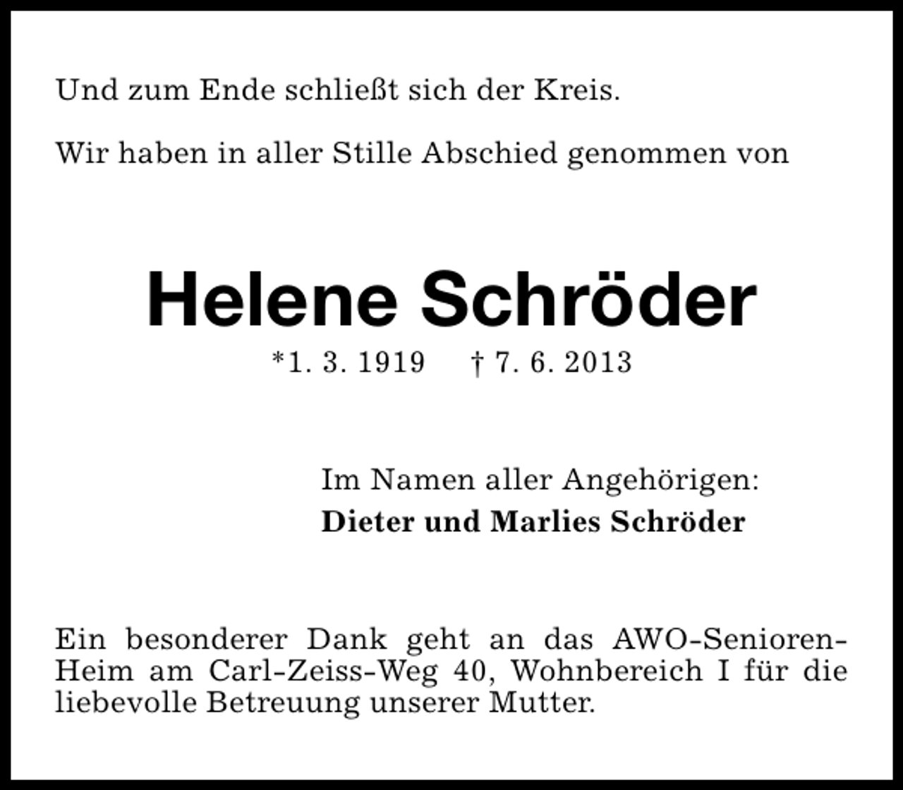 <p>Und zum Ende schließt sich der Kreis.<br />Wir haben in aller Stille Abschied genommen von</p><p>Helene Schröder<br />*1. 3. 1919</p><p>† 7. 6. 2013</p><p>Im Namen aller Angehörigen:<br />Dieter und Marlies Schröder<br />Ein besonderer Dank geht an das AWO-SeniorenHeim am Carl-Zeiss-Weg 40, Wohnbereich I für die<br />liebevolle Betreuung unserer Mutter.</p>