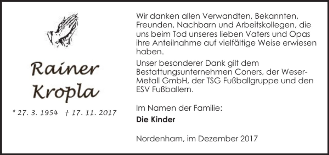 <p>Wir danken allen Verwandten, Bekannten,<br />Freunden, Nachbarn und Arbeitskollegen, die<br />uns beim Tod unseres lieben Vaters und Opas<br />ihre Anteilnahme auf vielfältige Weise erwiesen<br />haben.<br />Unser besonderer Dank gilt dem<br />Bestattungsunternehmen Coners, der WeserMetall GmbH, der TSG Fußballgruppe und den<br />ESV Fußballern.<br />* 27. 3. 1954</p><p>† 17. 11. 2017</p><p>Im Namen der Familie:<br />Die Kinder<br />Nordenham, im Dezember 2017</p>