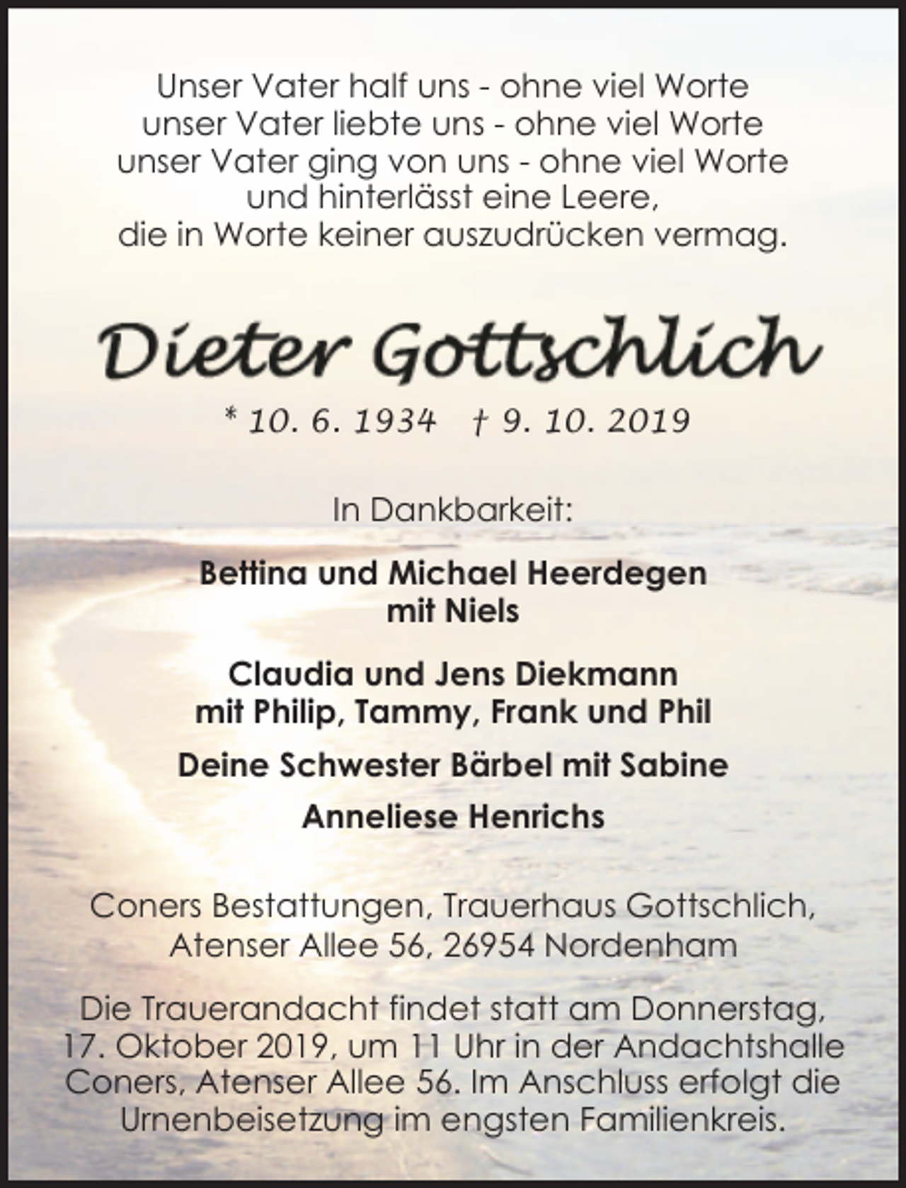 <p>Unser Vater half uns - ohne viel Worte<br />unser Vater liebte uns - ohne viel Worte<br />unser Vater ging von uns - ohne viel Worte<br />und hinterlässt eine Leere,<br />die in Worte keiner auszudrücken vermag.</p><p>* 10. 6. 1934</p><p>† 9. 10. 2019</p><p>In Dankbarkeit:<br />Bettina und Michael Heerdegen<br />mit Niels<br />Claudia und Jens Diekmann<br />mit Philip, Tammy, Frank und Phil<br />Deine Schwester Bärbel mit Sabine<br />Anneliese Henrichs<br />Coners Bestattungen, Trauerhaus Gottschlich,<br />Atenser Allee 56, 26954 Nordenham<br />Die Trauerandacht findet statt am Donnerstag,<br />17. Oktober 2019, um 11 Uhr in der Andachtshalle<br />Coners, Atenser Allee 56. Im Anschluss erfolgt die<br />Urnenbeisetzung im engsten Familienkreis.</p>