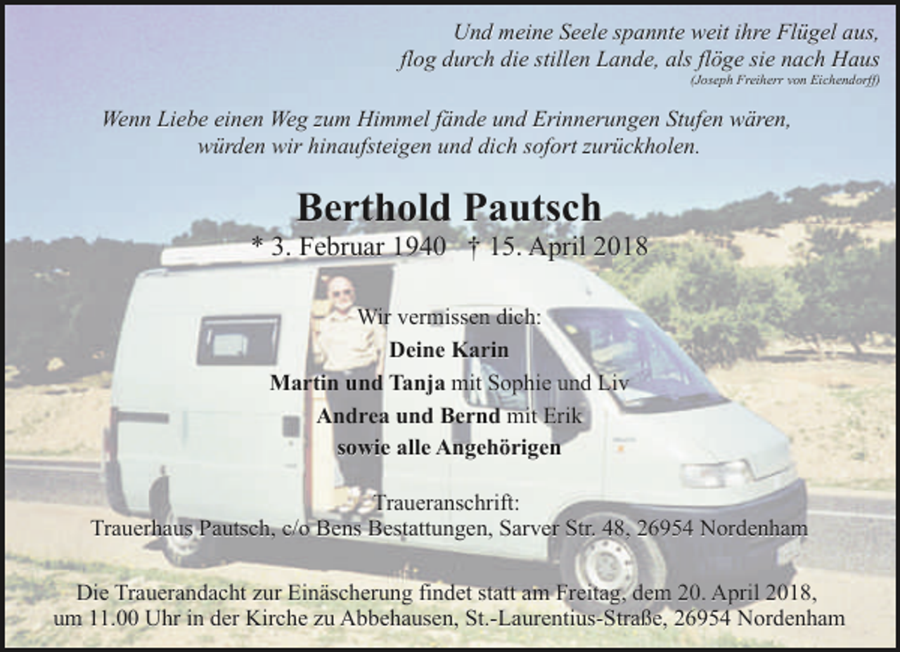 <p>Und meine Seele spannte weit ihre Flügel aus,<br />flog durch die stillen Lande, als flöge sie nach Haus<br />(Joseph Freiherr von Eichendorff)</p><p>Wenn Liebe einen Weg zum Himmel fände und Erinnerungen Stufen wären,<br />würden wir hinaufsteigen und dich sofort zurückholen.</p><p>Berthold Pautsch</p><p>* 3. Februar 1940 † 15. April 2018<br />Wir vermissen dich:<br />Deine Karin<br />Martin und Tanja mit Sophie und Liv<br />Andrea und Bernd mit Erik<br />sowie alle Angehörigen<br />Traueranschrift:<br />Trauerhaus Pautsch, c/o Bens Bestattungen, Sarver Str. 48, 26954 Nordenham<br />Die Trauerandacht zur Einäscherung findet statt am Freitag, dem 20. April 2018,<br />um 11.00 Uhr in der Kirche zu Abbehausen, St.-Laurentius-Straße, 26954 Nordenham</p>
