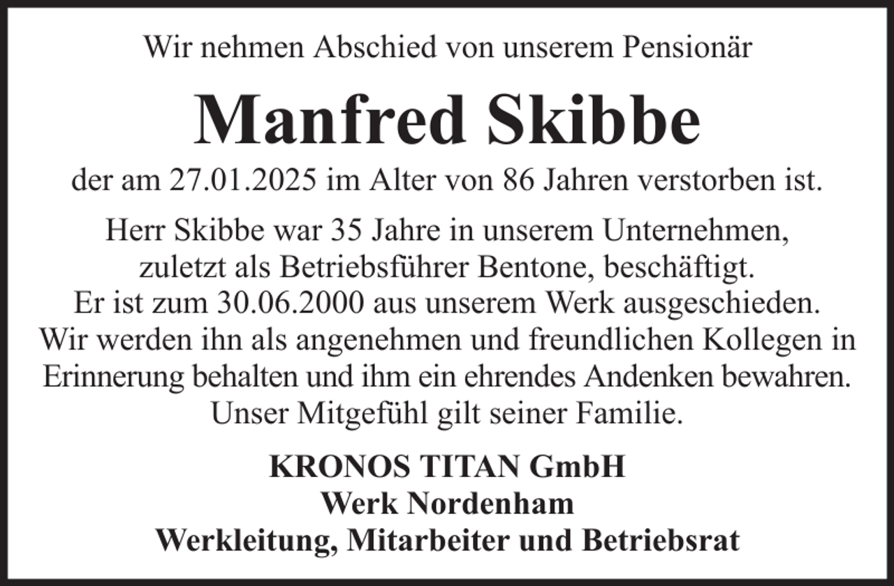 <p>Wir nehmen Abschied von unserem Pensionär</p><p>Manfred Skibbe<br />der am 27.01.2025 im Alter von 86 Jahren verstorben ist.<br />Herr Skibbe war 35 Jahre in unserem Unternehmen,<br />zuletzt als Betriebsführer Bentone, beschäftigt.<br />Er ist zum 30.06.2000 aus unserem Werk ausgeschieden.<br />Wir werden ihn als angenehmen und freundlichen Kollegen in<br />Erinnerung behalten und ihm ein ehrendes Andenken bewahren.<br />Unser Mitgefühl gilt seiner Familie.<br />KRONOS TITAN GmbH<br />Werk Nordenham<br />Werkleitung, Mitarbeiter und Betriebsrat</p>
